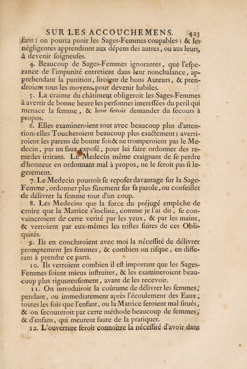 fans ; on pourra punir les Sages-Femmes coupables $ & les* négligentes apprendront aux dépens des autres * ou auxleurs^ à devenir foigneufe-s. 4. Beaucoup de Sages-Femmes ignorantes , que l’efpe- rance de l’impunité entretient dans leur nonchalance, ap¬ prehendant la punition, liroiçnt de bons Auteurs, & pren¬ draient tous les moyens, pour devenir habiles. 5*. La crainte du châtiment obligeroit les Sages-Femmes à avertir de bonne heure les perfonnes intereffées du péril qui menace la femme , & leur feroit demander du fecours à propos. 6. Elles examineroient tout avec beaucoup plus d’atten¬ tion? elles Toucheroient beaucoup plus exactement? averti¬ raient les parens de bonne foi?& ne tromperaient pas le Mé¬ decin, par un fauxjpcpofé, pour lui faire ordonner des re~ medes irritans. Lenledecin même craignant de fe perdre d’honneur en ordonnant mal à propos, ne le feroit pas Ci le- gerement. 7. Le Médecin pourroîtfe repofer davantage fur la Sage- Femme , ordonner plus fûrement fur fa parole, ou confeiller de délivrer la femme tout d’un coup. 8. Les Médecins que la force du préjugé empêche de croire que la Matrice s’incline, comme je fai dit, fe con- vaincroient de cette vérité par les yeux, & par les mains, & verroient par eux-mêmes les trilles fuites de ces Obli¬ quités. p. Ils en concluaient avec moi la néceflité de délivrer promptement les femmes, ôc combien on rifque, en diffé¬ rant à prendre ce parti. 10. Ils verroient combien il elt important que les Sages- Femmes foient mieux inftruites, 6c les examineroient beau¬ coup plus rigoureufement, avant de les recevoir. 11. On introduiroit la coûtume de délivrer les femmes; pendant, ou immédiatement après l’écoulement des Eaux ; toutes les fois que l’enfant, ou la Matrice feroient mal fitués, & on fecoureroit par cette méthode beaucoup de femmes; & d'enfans, qui meurent faute de la pratiquer. j 2' L’ouverture feroit çonnoître la néceflité d’avoir, dans