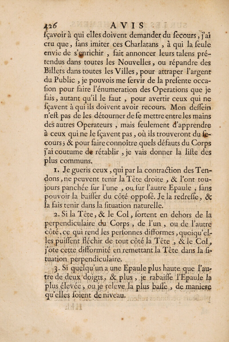 fçavoir à qui elles doivent demander du fècours, j’ai cru que, fans imiter ces Charlatans , à qui la feule envie de s’enrichir , fait annoncer leurs talens pré¬ tendus dans toutes les Nouvelles, ou répandre des Billets dans toutes les Villes, pour attraper l’argent du Public , je pouvois me fervir de la prefente occa- fion pour faire l’énumération des Operations que je fais , autant qu’il le faut , pour avertir ceux qui ne fçavent à qui ils doivent avoir recours. Mon deflein n’efl pas de les détourner de le mettre entre les mains des autres Operateurs , mais feulement d’apprendre à ceux qui ne le fçavent pas, où ils trouveront du fè¬ cours ? & pour faire connoître quels défauts du Corps j’ai coutume de rétablir , je vais donner la iifle des plus communs. i» Je guéris ceux , qui par la contraéfion des Ten¬ dons, ne peuvent tenir la Tête droite , & l’ont tou¬ jours panchée iur l’une , ou. fur l’autre Epaule , lans ■ pouvoir la bailler du côté oppolé. Je la redreffe, & !.a fais tenir dans la fituation naturelle. 2. Si la Tête, & le Col, fortent en dehors de la perpendiculaire du Corps , de l’un , ou de l’autre côté, ce qui rend les perlonnes difformes, quoiqu’el¬ les puiflent fléchir de tout côté la Tête , &le Col, j’ote cette difformité en remettant la Tête dans la fi- * * - ji . t • J tuatjon perpendiculaire. 3. Si quelqu’un a une Epaule plus haute que l’au¬ tre de deux doigts, & plus , je rabaifîe l’Epaule la plus élevée , ou je feleve la plus balle , de maniéré > u r ° j • . ^ qu elles ioient de niveau, ^ r- * «*- .v *.. A : À ' * f.