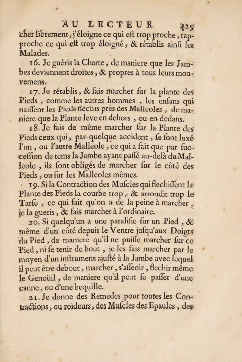 AU LECTEUR. ^ fcfeér librement , j’éloigne ce qui eft trop proche, rap¬ proche ce qui eft trop éloigné, & rétablis ainfi les Malades. 16. Je guéris la Charte, de maniéré que lés Jam¬ bes deviennent droites, & propres à tous leurs mou- gemens. 17. Je rétablis, 8cfais marcher lur la plante des Pieds , comme les autres hommes , les enfans qui naiflènt les Pieds fléchis près des Malléoles , de ma¬ niéré que la Plante leve en dehors , ou en dedans. 18. Je fais de' même marcher fur la Plante des Pieds ceux qui, par quelque accident, fe lont luxé l’un , ou l’autre Malleole, ce qui a fait que par lùc- ceflion de tems la Jambe ayant pafle au-delà du Mal¬ leole , ils font obligés de marcher lùr le côté des Pieds, ou fur les Malléoles mêmes. 19. Si la Contraélion des Mufcles quiflechiflènt la! Plante des Pieds la courbe trop , & arrondit trop le Tarfe , ce qui lait qu’on a de la peine à marcher , je la guéris, 8c fais marcher à l’ordinaire. 20. Si quelqu’un â une paralifie fur un Pied , 8c même d’un côté depuis le Ventre jufqu’aux Doigts du Pied, de maniéré qu’il ne puifle marcher fur ce Pied, ni fe tenir de bout , je les fais marcher par le moyen d’un inftrument ajufté à la Jambe avec lequel il peut être debout, marcher, s’alfeoir, fléchir même le Genoüil, de maniéré qu’il peut fe paller d’une çanne, ou d’une béquille. 21. Je donne des Remedes pour toutes les Con- jtaéUons, ou roideurs, des Mufcles des Epaules, des