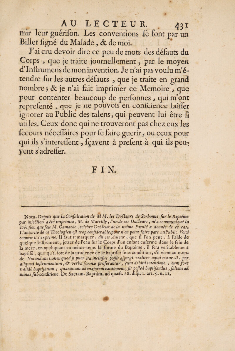 V AU LECTEUR. 431 ttûr leur guérifon. Les conventions le font par un Billet ligné du Malade, & de moi. J’ai cru devoir dire ce peu de mots des défauts du Corps j que je traite journellement, par le moyen d’inllrumens de mon invention. Je n’ai pas voulu m’é¬ tendre fuir les autres défauts 3 que je traite en grand nombre j & je n’ai fait imprimer ce Mémoire , que pour contenter beaucoup de perfonnes , qui m’ont reprelenté , que je ne pouvois en conicience lailîer ignorer au Public des talens, qui peuvent lui être fî utiles. Ceux donc qui ne trouveront pas chez eux les fecours nécelfaires pour fe faire guérir, ou ceux pour qui ils s’interelîent, fçavent à prefent à qui ils peu-; yent s’adrelïèr. F IN, Nota. Depuis que la Confultation de M M. les Docteurs de Sorbonne fur le Baptême par injetlion a été imprimée , M. de Marcilly, l’un de ces Docteurs , m'a communiqué la Décifion que feu M. Gamache , celebre Docteur delà même Faculê a donnée de ce casm V autorité de ce Théologien ejl trop confiderable,pcmr nen point faire part auPublic. Voici comme il s’exprime. Il faut remarquer , dit cet Auteur , que fi l’on peut , à l’aide de quelque Inltrument 3 jetter de l’eau fur le Corps d’un enfant enfermé dans le fein de la mere, en appliquant en mëme-teirts la forme du Baptême, il fera véritablement baptifé , quoiqu’il l'oit de la prudence de le baptifer fous condition , s’il vient au mon¬ de. Notandum tamen quod fi puer ita inclufus pojjit afp?rgi realiter aquâ naturali, per aliquod injlrumentum, & verba forma proferantur, cum debita intentione , eum fore va lidé baptifatum ; quanquam ad majorem cautionem 5 fit pofieà baptifandus , faltemad minusfub-conditione. De Sacram. Baptiim, ad quæft. 68. difp. î, art. 5. n,ix. m y