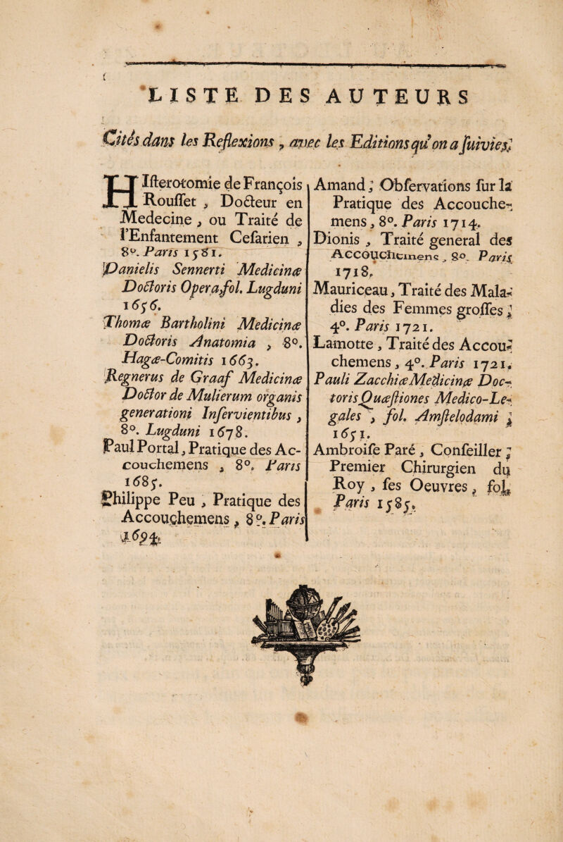 T*—P LISTE DES AUTEURS ÿ ' , ' ^ .... T . Cités dam les Réflexions, avec les Editions qii on a juiviesi H .utérotomie ae t rançois i Rouffet , Doâeur en Medecine , ou Traité de l’Enfantement Cefarien , 8^. Paris 1581. {Danielis Sennerti Medicinœ Doâoris Operafol, Lugduni 16$ 6. ThonuG Bartholini Medicinae Doôtoris Anatomia > 8°. Hagæ-Comitis 1663. Regnerus de Graaf Medicina? Do5îor de Mulierum organis generationi Injervientibus } 8°. Lugduni 1678. Paul Portal ^ Pratique des Ac- couchemens , 8°, Pans i68j\ Philippe Peu , Pratique des Accouçhemeüs, 8 ?• Raris Amand ; Obfervations fur la Pratique des Accouche^ mens * 8°. Raris 1714. Dionis Traité general des AecOUCtlcmens , 8°. Paris 1718, Mauriceau, Traité des Mala* dies des Femmes groffes jj 4°. Paris 1721. Lamotte* Traité des Accou* chemens a 40. Paris 1721*• Pauli Zacchi ce Medicinae Doc- torisQuœfliones Medico-Le~ gales , foi Amflelqdami j I Ambroife Paré , Confeiller ; Premier Chirurgien du Roy , fes Oeuvres * fo^ Paris 1585,