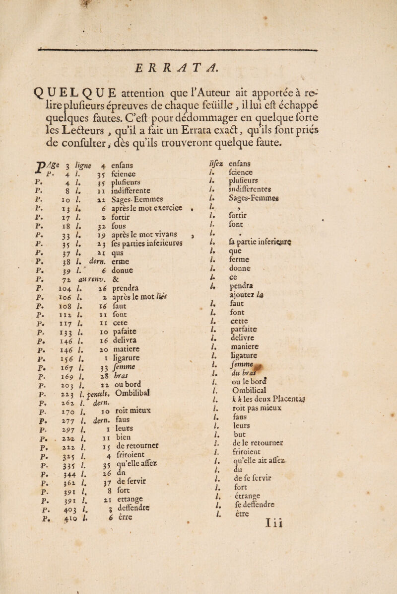 ERRATA. QUELQUE attention que F Auteur ait apportée à re~ lireplufieurs épreuves de chaque feüille , il lui eft échappé quelques fautes. C’eft pour dédommager en quelque forte les Leéteurs , quil a fait un Errata exaél, qu ils font priés de confulter, dès quils trouveront quelque faute. p. p. p. p. p. p. p. p. p. p. p. )/ge 3 P- 4 4 8 io ï3 17 18 33 35 37 38 3? ligne l. I. I. I. I. I. U L l. I. L L 4 35 35 11 ii 6 z 32- ip *3 U dmi. enfans fcience plufienrs indifférente Sages-Eemmes après le mot exercice fortir fous après le mot vîvans fes parties inferieures qus erme donue P. 72 & p. 104 /. 2 é> prendra p. ïo6 /. 2 après le mot h p. 108 /. 16 faut p. 11 z U 11 font p. 117 /. 11 cete p. 133 /• 10 pafaite p. 146 /• 16 délivra p. 146 /. 20 matière p. 156 /. 1 ligarure p. 167 /• 33 femme p. 169 /. 28 bras p. 202 /. 22 ou bord p. 223 l.venult, Ombiliba! p. 262 /. dern. p. 270 /. 10 roit mieux p. 277 /. dern. faus p. 191 L 1 leues p. . 22-2 /. 11 bien p. 222 l. 1 y de retourner p. 32,5 /. 4 friroient p. 335 /• 3 5 qu’elle afTefc p. 344 L 26 dn p. 362 /. 37 de fervir p. 8 fort p. 391 21 ettange p. 403 /. 3 deffendre p. 410 i. 6 erre lifez enfans L fcience pJufieurs indifférentes Sages-Femmei l. L L L L L L L L L U U U U L L L L L L L L L L L L L l. L L U L L L L L L fortir font • fa partie inferiçpr^ que ferme donne ce pendra ajoutez la faut font cette parfaite delivre L maniéré ligature femme du bras ou le bord Ombilical k k les deux Placenta! roit pas mieux fans leurs but de le retourner friroient qu’elle ait affez du de fe fervir fort étrange fedeffendre être