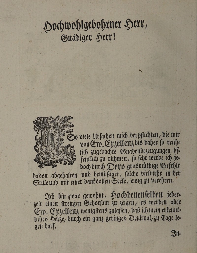 > 0 \)iele Utfad&en tni^ toerpfdd^teit/ bie mic lieb pgcbflcbte ©nabenbeicugungen bf* feiitlicb p rübmeii/ fo febc »erbe icb jc<= bocbbuceb £)cro gco^mütbtge ^Befehle ba^on flbgebalfen unb bemüßiget/ folcbc bielmcbr i« bec ©tiüeunb mit einer banfboüen Seele/ emig p berepeen. 3(b bin par gemopnt/ |>D(l)t)eitenfelben jeber^ jeit einen flrengen ©eporfam p jcigeii/ eö merben aber (Jj:jcllen5 »enigftenö plaffen/ baß iepmein erfennt« licpcö Berse/ bwr.cp ein ganj geringe^ ©enftnal/ p 5:age le«= gen barf. 3n*