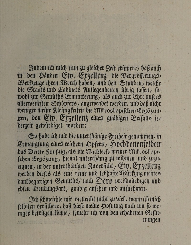 3iibcm id^ micb nuit p gicid&ec Seit cmmc/ ba$ aud& iit ben-^dnben bie «ajerfseugc i^reti Söcrtb bobeit/ iiub bep ©tuiibeii/ »elcbc bte ©taat^unb itobinetö Sinliegeii^eifen «brig (afeit/ fo* tDO^I pr @emöt^^€mt«nterung/ alö au(b pc Sp« unfecö flUect»etfe(leit ©(bbpfet^/ aitgemenbct mecbe«/ uiib ba^ nicht weniger meine Äleinigfeiten bic tTlifcoefoptfcben €cg6 jim> öen, bon ^U). eines gmibigen ^eifaüS je* beejeit gewuebiget worben: ©0 habe ich mir bie unterth^nige Freiheit genommen/ in Ermanglung eines reichern öpferS/ .^ocl)t>cncfifclbftt baS IDritte ^unfjtgy als bie nßcblcef'e meiner tTltfroefopi* fchen «rgosunfl/ h‘ewit Uiiterthänig p wibmen unb päU* eignen/ in ber unterthdnigen Suberficht/ ^11?. werben biefeS als eine reine unb lebhafte Sßiirlung meines banfbegierigen ©emüthS/nach ©cro breihwiirbigen unb eblen ©enlungSart/ gnäbig anfehen unb aufnehmen. •» 3ch fdjmeichle mir bielleicht nicht p biel/ wann ich mich felbjlen berfich^*^^/ bah biefe meine .^ofnung mich um fo we* niger betrugen Jbnne/ jemehr ich ^»n ben erhabenen ©efim nungen