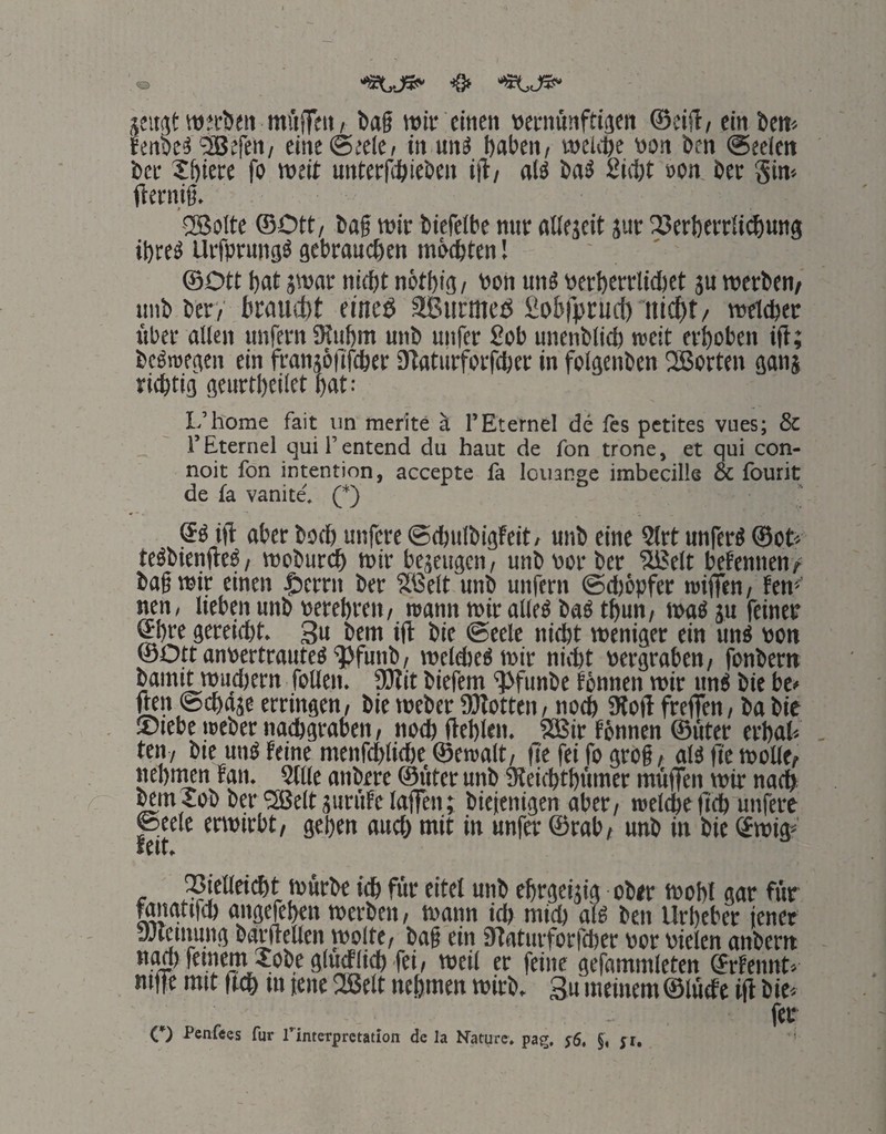 wjcöen ittiiiTf» / 5>a§ wir einen »ernunftiaen ©cifl/ ein Öen« Jenbe^ 'bBefen/ eine ©eelc» in un^ haben, vocU'he von ben (Seelen bcc Xhiere fo weit unterfihieöen iil, als baS 2ii1;t »on ber Si«'- fterni§. -23olte ©Ott, baf wir biefelbe nur oUejeit jur ISerherrlichuna ihres UrfprunaS aebrauchen möchten! ©Ott hat jwar nicht nöthia, von unS verherrlichet ju werben/ imb ber/ braucht eintö SBurmeö fibhiprucl)'nicht/ welcher über allen unfern SRiihm unb unfer £ob unenblich weit erhoben ifi; beSroeaen ein ftanjöfifcher Ütaturforfcher in folaenben 2Borten aanj richtia aenrtheilet hat: L’h'ome fait iin rnerite ä l’Eternel de fts petites vues; & rEteriiel quil’entend du haut de fon trone, et qui con- noit fon Intention, accepte fa loiianse imbecills & fourit de fa vanite. (*) 6S ijl aber boef) unfere (Schulbiateit, unb eine 2lrt unferS ©ct« teSbienfteS, weburch wir bejeuaen, unb vor ber ?üßelt befennen/ bagwit einen $errn ber Sßelt unb unfern ©djöpfer wiflTen, fen^ nen, lieben unb verehren, wann wir alles baS thun, was ju feiner ©hre aereicht. 3u bem ift bie @eele nicht weniaer ein uns von ©Ott anvertrautes'5)funb, welches wir nicht veraraben, fonbern bamU wuchern foUen. 9)tit biefem ‘Pfunbe fönnen wir unS bie be» jten ©chaje errinaen, bie Weber SDtotten, noch 9lotf frefien, ba bic ®iebe Weber nacharaben, noch Hehlen. iSBir tönnen ©fiter erhah . ten, bie unS feine menfchliche ©ewalt, fte fei fo arog, als fic woUe/ nehnwn fan. Stile anbere ©fiter unb Sleichthiimcr mftffen wir nach ^m5ob ber 'SJeltaiinife laffent biejeniaen aber, welche fich unfere ©eelc envirbt, gehen auch wit in unfer ©rab, unb in bie ©wte' feit. ^^ielleicht würbe ich für eitel unb ehraeijig ober wohl aar für wiatcfch aiiaefehen werben, wann ich mich als ben Urheber jener yJlcinuna barfrellen wolte, bag ein Htatiirforfher vor vielen anbern nah feinem Xobealueflieh fei, weil er feine aefammleten (Srfeimt'/ mffe mit |tch in jene 33tlt nehmen wirb, 3u meinem ©lüefe ift bie» fer C) PcnÜQs für rinterpretation de la Nature, pag, y6. §, ji.