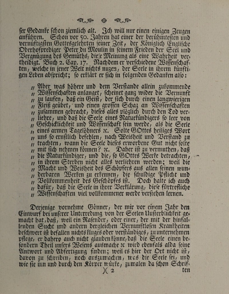 “StJ*“ <8» “«tJS»' fer ©efcanfc fd)on iicmtic^ alf. 3cl) 'wH »»ir einen einigen Sengen anfubren. ©efton vor 50.3nf)i'en bat einer i»er l'enibmteftcn linl) venniftigfien ©otte^gclebrten feiner Seit, ber Äöniglicl) (Snglifdje Dberbofprebiger ^eter.bn 9Koulin in feinem gricten ber ©cel unö 23crgnügung btö ©emütb^/ bieie afleinung alei eine flBabrbeit ver-. tbeibigt. 95u(b 2. Sap. 17. iHacbbem er Perf(l)iebene SBiffenfebaf^ ten, ttjeiebe in jener 2ßelt nid)W nnjen/ ber©eelein ibrem fünftb gen geben abfpriebt; fo erfldrt er fieb in folgenbcn ©ebanfen alfo: n S(ber wa« böbere unb bem 25erjfanbe aßein jufommenbe // 3ßiffenfd)aftenaniangct/ febeinetganj miber bic QSernunft // ju laufen, ba§ein@eifl, ber ficb biird) einen langwierigen // gleig geiibet,'nnb einen groffen ©ebaä an SBiffenfidbaften „ jufammen gebracht, biefeö aUeö plöjlicb bureb ben Job per'. „ liebre, unb bag bie ©eele eine« Statuefünbigerö fo leer von „ ©ewieflidbfeit unb ^CBiffenfcbaft fein werbe, alö bie ©eele „ eineö armen Jagelöbnerg )c, ©ölte ©Dtte^ beilige« 2Bert „ unä fo ernfllicb befehlen, nach ^ei^beit unb 23erffanb jit „ trachten, wann bie ©eele biefeö erworbene ®ut nicht folte „ mit ficb nehmen fönnen ? Jc, ©aber ift üu perinutben, baf „ bic Siiaturfimbiger, unb bie, fo ©Otteö flBerfe betrachten, II in ihrem ©terben nicht aße^ perliebren werben; weil bic „ föiacht unb fJBci^bcß ©cbbpferö auö aßen feinen wim« II berbaren ®erfcn ju erfennen, bie fdjulbige 'i3fliebt unb „ 25oßfommenbeit bcS ©efebbpfeg ifi. ©oeb halte ich auch II bafiir, bag bie ©eele in ihrer ^Cerfldrung, biefe fi'irtreffiebe II fffiiffenfcbaften viel poßfommencr werbe perfteben lernen. ©erjenige pornebmc ©önner, ber mir Por einem Sohr ben ©inwurf bei unferer Unterrebung pon ber ©eelen Uuflerblicbfeit ge* macht bat,bag, weilein SRafenber, ober einer, ber mit ber binfab lenben ©uebt unb anbern bergieid)en QBcrnunftlofen dtranfbeiten befebwert ijl befaßen nichts finget ober perfianbigeö, gu unternehmen pflege, erbabero auch nicht glauben fönne,bag bie ©eele einen bc* fonbern Jbeil unfern 2ßcfenö auomachc )c wirb ebenfalö olba feine SIntwort unb 2lbfertigung flnben; weil c^ bß! ber Ort nid)t ifl, bapon 511 fehreiben, noch autäumachen, wc.^ bie ©eele fei, unb wie fle Hin unb bureb ben Äerper würfe, jumalen ba feßon ©ebrifl )( 2 ten