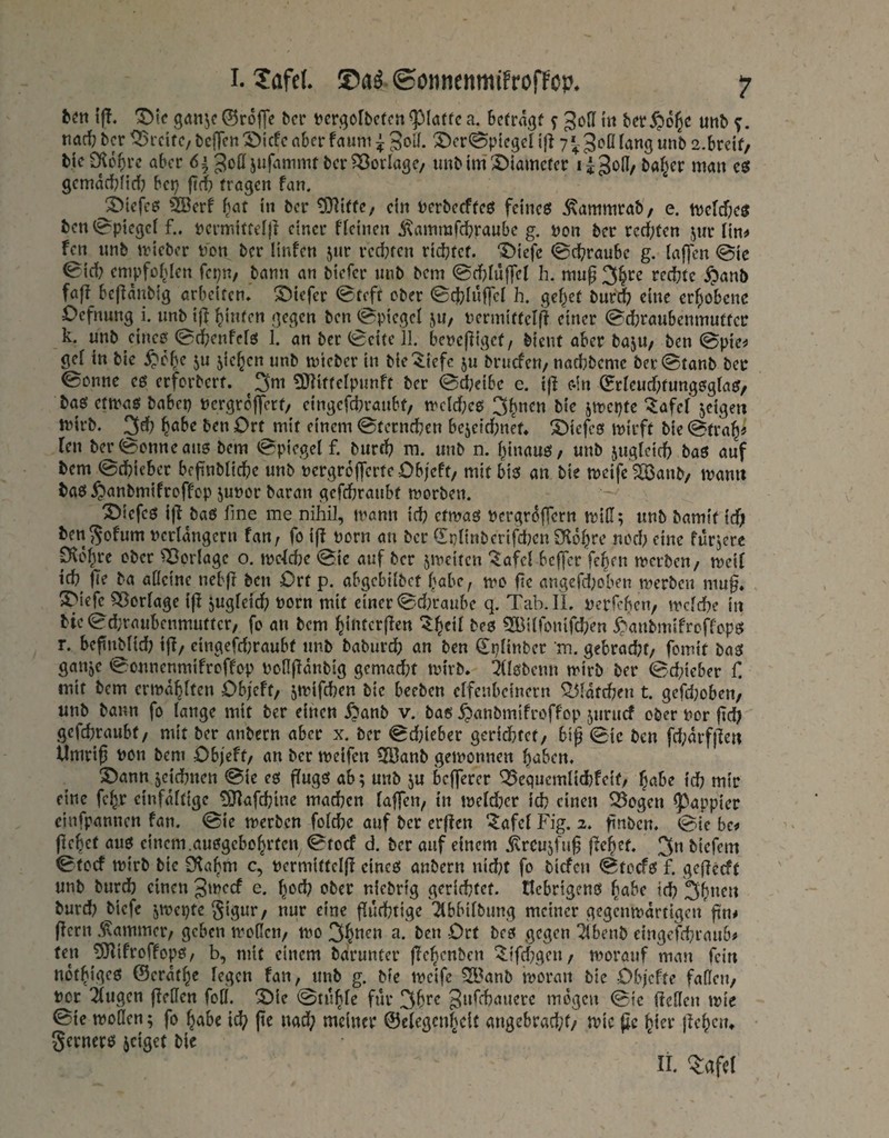 ff!, ^ic göiijc ©rolTe bcr tcrgofbcrcn ^laffc a. betragt f ber^o^c unb f. nach ber Breite, bcjTctt ^iefe aber faum ^ S^cr^ptegcl ijl 7Jofl lang unb 2.breif/ bie Dic^re aber 6^ Joß ber Vorlage/ «ub im 3)iamcter l iSod/ ba^er man cö gemarbfirf? bep |((t tragen fan. ^iefcö 2Berf bat in ber £0^tttc/ ein tjcrbecfteö fetneei ^ammrab'/ e. tuefdje^ ben t0^ptegci f.. permittefj! einer ffeinen iflammrdbranbe g. non ber rerf;ten jiir im fen nnb irieber \)on ber linfen jur red}ren riebtet. '5>iefc 0dbraube g. laffen @ic ^idf? empfohlen fepit/ bann an btefer nnb bem <Bd?Iüf|eI h. mu^ 3§rc redete ^anb faf? bef^anbig orbelfcn, ‘S^tefer ^teft ober 0cfclüf]el h. ge^et burdb eine er^jobene üefnung i. unb i|^ hinten gegen ben (Spiegel ju, nermittclff einer (Sdjraubcnmuttec k. unb eine0 (Befeenfefö 1. an ber (Beite 11. benepiget/ bient aber bajU/ ben (Bpie^ gef in bie ^pc^e ju jie^en unb mieber in bic'^iefc ju bruefen/naebbeme bec(Btanb ber ©enne cs erferbert. 3m ^[Riftefpunft ber <Bd;eibe e. ijl e-in Srfeud^tungsgfa^/ baef etmaö habet) »ergreflert/ eingefd)raubt/ n'cfd;e6 3b”(^» jmepte “^afef jeigen tnirb. 3^? ben Ort mit einem ©terneben bc5e{d)net, S)iefc0 mirft bie ©tra^^ len ber ©enne ans bem ©piegef f. burrf) m. unb n. binauö / unb jugfeicb baö auf bem ©cbicbcr befinbficbe unb nergrolferte Obfeft/ mit bi0 an bie meifc f23anb/ manu baö ^anbmifreffep junor baran gefdbraubt morben. ®iefcö i|i baö fine me nihi], mann id) efmaö PergrtJfTern mifi; unb bamit ieft bengofum nerfangern fan, fo iff porn an ber (Ipfinberifd)cnÜlobre ned) eine fürjere p^ebre ober ^orfage o, me^dje ©ic auf ber jmciten '^afef beffer feben merbeu/ mcif icb |Te ba affeine nebfi ben Ort p. abgebifbet habe, mo fie angerd)oben merben mu§» S>iefe ^orfage if! jugfetd) Porn mit einer ©d;raube q. Tab.IL perfebeu/ trefebe in bie©d}raubenmutter, fo an bem biufcrjlen ^b^’f 3Biffonifcben ^^anbmifreffopö r. befitmfid) ijl/ cingefd)raubf unb baburd) an ben Cpfinber m. gebracht/ fomit baat ganje ©onnenmifroffop Poflflanbig gcmad)t tpirb. ^fföbenn mirb ber ©d)ieber C mit bem ertpabften Objett/ jmifeben bie beeben effenbeinern ^fattben t. gefdjoben/ unb bann fo fange mit ber einen y?anb v. bab ^anbmifroffop juruef ober Per ficb gefdmaubt/ mit ber anbern aber x. ber ©d)icber geridbtet/ bif (Bie ben fd;arf)ieu Umriß Pon bem Objeft/ an ber ipeifen 3Banb getponnen haben. S)ann jeiebnen ©ie cs (Tugö ab; unb ju befferer ^equemfiebfeit/ habe td? mir eine fe^r cinfaftige tö^afebine machen faffen, in |pefd)er ich einen 35ogen ^appier cinfpannen fan. ©ie merben fofebe auf ber erffen “^afef Fig. 2. ßnben. ©ie hcf flehet au6 einem.au0gebohrten ©toef d. ber auf einem jvrcujfuß ßehet. 3« biefem ©toef mirb bie 9?ahm c, permittefjl eincö anbern nicht fo biefen ©toefö f. geßecft unb burd) einen 3'pecf e. h(5d) ober niebrig gerichtet, tlcbrigenö habe td) 3h”(^Jt burd) biefe jmepte §igur/ nur eine flucbtige 'Äbbifbung meiner gegenmartigen ßn# ßern .Kammer/ geben motleu/ mo 3^P(^» ben Ort bcö gegen ^benb eingefd}rau6? ten ?9?ifroffopo, b, mit einem bdrunter ßehenben ^tfd[)gen/ morauf man fein nothigeö ©erdthe fegen fan, unb g. bfe tpcife ?S?anb moran bie Ob/efte fafleu/ Per 2fugen ßeffen fofl. “Oie ©tuhfe für mögen ©ie ßeffen tpte ©ic tpoflen; fo habe ich pe nad; meiner ©efegenheit angebracht/ mic ßc hier ßehciu gernerö seiget bie II Tafel
