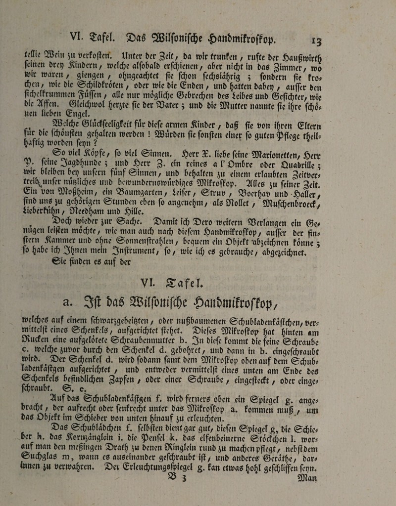 Uüli ^dii 511 ücrfollen. Unter ber Seif/ &a tvir frunfen , rufte ber ^Janfmlrfö feinen brep j^inbern/ tvefc^e alfobalb erfd^ienen/ ober nic^jt in bosJ gtmmer/ wo tt?ir ttjorctt / giengen / o^ngeod^tet fte fd^on fec^^sio^rig ; fonbern fie fro# ü)in, wk bie ^c^ilbfroten , ober wie bic (Enben, unb j^otfen bobei;, otifler ben fidjeifrummen güjTen, aUc nur mogüd^e ©ebredfien bes feibeö unb @eftd?ter/ wie bic 2f|fett. ©leic^wol Jerjte jic ber ^otet; uub bie SOIuttcr uonnte fie ihre fdbop Uen lieben (Engel. i ^ / ^ddbe ©(ueffeettgfeit für biefe ormen jKtnber , bof fie bon i^ren (Efterit für bie fd^öntleu gegolten werben ! SBürben jie fonften einer fo guten fefleoc th^iU ^aftig worben fci)n ? . ^ 1 o e rt ^opfe/ fo biel (Sinnen. $crr X. üebe feine 5D?anonetten, feine ; unb ^err g. ein reineo o V Ombre ober Onöbritte; wir bleiben bep unfern fünf ©innen, unb be^often 511 einem erioubten 3eitber^ treiis^unfer nupUdKe^ unb bfwunbernowürbigcß 9)?ifroffop. ^ffeß ju feiner 3eit. ^in bon 9J?of^cim, ein Q3aumgarten, leifer, ©trub , Q^oer^ob unb -^otter/ (inb uno ju gehörigen ©tunben eben fo ongene^m, OI0 Dloöct, tOlujäenbroecfy Ueberfw^n, SReeb^om unb ^iüe. ^ ^oc^> wieber jur ©od(?e. X^omit tc^) X)ero weitern ?35eriangett ein (^e# nugen ieiffen mochte, wie man ourf? norb biefem ^onbmifroffop, ouffer ber fin^ ficrn Sommer unb o^ne ©onncnfiro^Icn, bequem ein Ob/eft -objeiefinen fonne ; fo ^obe icf? 3^nen mein 3n|lrument, fo, wie id; eö gebraute, abge^eidjnct. ©ic ftnbcn e0 auf ber VI. Saftl a. 3(1 &a§ 2BiIfottifd^e -Oaiitmtfroffop/ Weld(>e0 auf einem fcbwarjgebei^ten, ober nufbaumenen ©cfjubfabenfaflcfjen, bers^ miftelft eines ©d^enfelo, aufgerief^tet fielet, ©iefes EOIifroffo}^ Jat hinten «m Sfvuefen eine aufgelotete ©d;raubenmutter b. 3» fommt bie feine ©c^raube c. weidbejubor buref) ben ©d&enfcl d. gebo^ret, unb bann in b. eingefdbraubt wirb. ^ S>er ©c^cnfel d. wirb fobann famt bem ^^iifroffop obenauf bem ©d^ub^ labenfajTgen aufgerid?tet , unb entweber bermitteljl eines unten am Snbe bes ©c^cnfels befinblidi^en Rapfen , ober einer ©d;raube, eingejlecft, ober einge^ fd^raubt. ©. e. Tlufbas ©d&ublabenfajlgen f. wirbferners oben ein ©piegel g. ange? brad)t, ber aufred^t ober fenfredpt unter bas ^ifroffop a. fommen muß , um bas Ob/eft im ©dbieber »on unten hinauf 5u erleudbten. ®as ©d(?ublabd(;en f. feibften bient gar gut, biefen ©piegel g, bie ©efeie# ber h. bas ^ornjangtein i. bie ?)enfel k. bas elfenbeinerne ©toefeben 1. wor# auf man ben meßingen 3>raf^ ju benen IKinglein runbju matten pßegt, nebßbem ©udbglas m, wann es auseinanber gefebraubt iß, unb anberes ©Cratae, bar^ innen j« uerwa^ren. ©er (Erleucfctungsfpiegel g. fan etwas ^oljl gef^tiffen fepn. ^ i man