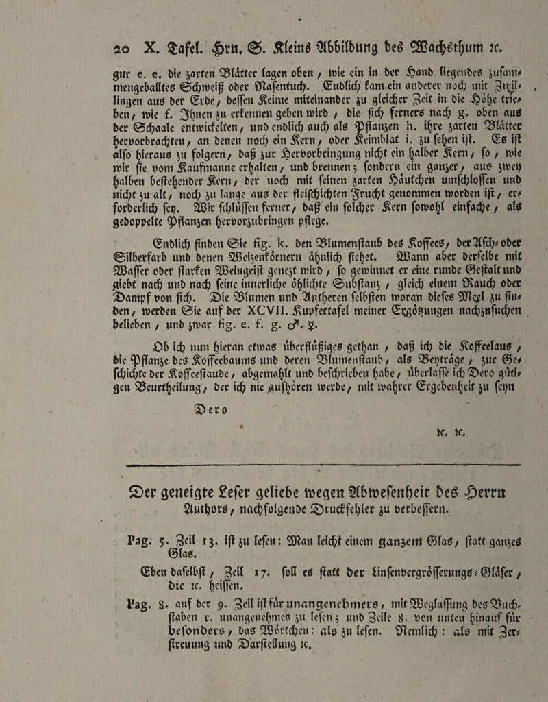 gur c. e. Me 5ac(ett Klafter tage« oben / wie ein in bet ^anb liegcnbes jufam# mettgebaöteei ©c^weig ober Sf^afentutf). Stiblid)' Um ein anberer nod? mit 3»^!# . lingen auö bet (Eibe/ beffen ^eime miteinanbcr gicicbcr 3«if i» tne# bcn/ wie f. 3(}nen ju etfcnnen geben wirb / bie jicf? ferncro nac^j g. oben au6 bet ©cbaale enlwicfelfen / «nb enblicb auch «tö ^^ijanjen h. i^te ^orfen blattet l^ecoorbtac^fen / an benen nod? ein j^etn/ ober ^eiwblat i. ju fcben i)l. ^6 i|l alfo hieraus ju folgern/ ba^ jur ^erDorkingung nic^t ein b^ilber 5^ern/ fo / wie wir jie vorn Äaufmanne erhalten/ unb brennen; fonbern ein ganjet/ au& jwei) Jatben bejtebenber Äern/ ber uocfj mit feinen jarfen ^diitcbcn umfcbloffcn unb nidbt 5U alt/ nodb ju lange auo ber fleifd^icbtcn §rucbt genommen worben ijl/ er# forbeilicb fei?. ?iBir fcbiwIT^»Äern fowo^l einfache/ altf gehoppelte ^|!anjen ^erPor5nbringcn pflege, (Enblidb finben ©ie fig. k. ben ^lumenflaub beö Äoffeeö/ berober ©ilberfarb unb benen SBeijenfdrnern a^nlidb flehet, 3ßann aber berfelbe mit SBaffet ober flarfen 2Belngci|^ gcnejt wirb / fo gewinnet er eine runbe ©eflaltunb giebt nac^) unb nadb f^i«^ innerlid;e o^Itrbfe ©ubflan; / gteid^ einem Dvauc^ ober ä>ampf »on ftdb, 'Sble SSlumen unb 2lntf}eren felbflen woran biefeo ^Heil ju ftn# ben/ werben ©ie auf ber XCVIi. 5^upfectafel meiner (Ei:g6^ungen nac^5ufucj;en belieben / unb jwar lig. e. f. g. d^, Ob icb nun hieran etwas uberjlufiges get^an / ba0 id; bie iloffeelaus / bie ^flanje bcö jvoffeebaums unb bereit Ö5lumenflaub/ als Q5eptrdge / jur ®e# febiebteber .^offeejlaubc / abgemablt unb befebrieben b«be/ überlafTc icbX)cro guti# gen ^^eurtbeilung/ bet icb nie .auf(>drcn werbe/ mit wahrer (Ergebenheit ju fepn ^ero ^ IC, K. S)er öenci^te Sefev ^eltcbe m^m Slbmcfenöett beiS ^tvvn 5iutborö/ nacbfolgtnDe iOtueffebitr üerbeflern. Pag. 5, 13* i|l ju lefen: 5Dlan leitbt einem gansetn 0(aS/ patt ganjes ©las, ©ben bafelbj! / *7» fott flött brr iinfenbergrd(ferungs#@ldfer / bie zc, h^iffen. Pag. 8« auf ber 9. 3rilmit SKeglaffung bcs ^3ucb» (laben r. unangenehmes ;u lefen; unb Srik 8* Pon unten hinauf für befonbevs / bas 2ß6rtcben: als 5U lefen. SHemlicb ; als mit 3er# (ireuung unb 3)‘arjtellung zc.