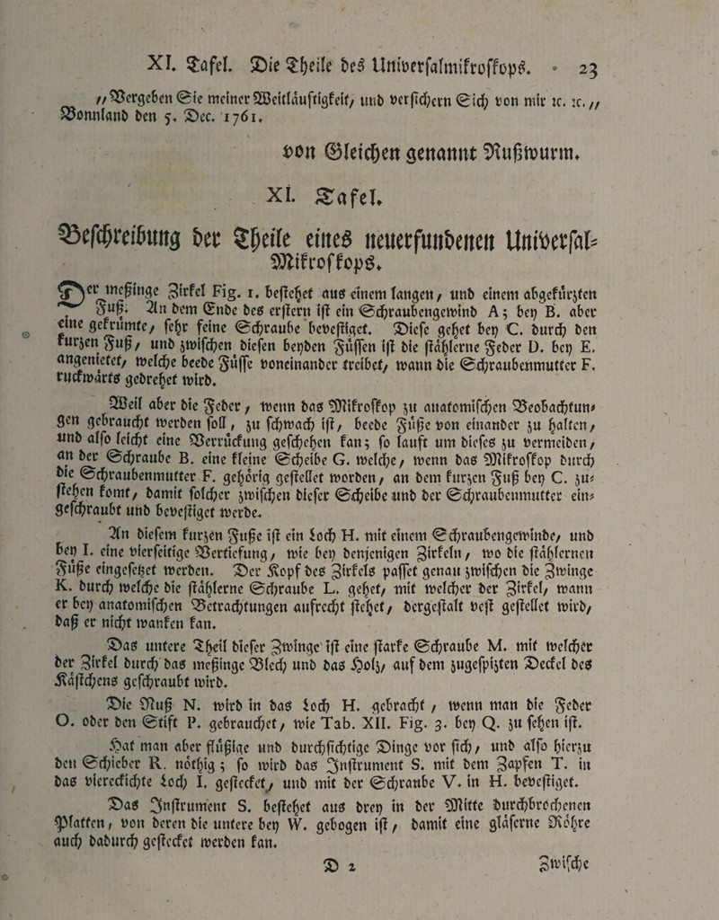 ff ^crgcBctt (Ble meiner 2ßeitlduffiäfeif/ imb »crftd;crn 0id; von mir k. ic. /, joonnlanö l>cn 5« S)cc, 1761. x>on ©letc&ett senanitt - Xi. SafeU ^efc^reiöuitg bei: ^^ctTc eiiieö iteiietfuiibeiteit Uttibetfal» SÄifroffopg. ^^ci^megitigc 3^rfcl Fig. i. Befielet nuö einem tangen/ iinb einem abgcfnrjfen dufj, 2ln tem (Enbe bcfii crjlcrn ifl ein <Bdf)raubcngen)inl> A; bei; B. aber oine gcmimre/ fe^r feine 0cl^raube bevejiigcf. ^iefe geltet bet; C. burd; ben »«vjon unb jmlfe^ien biefen be!;ben fld^lerne geber D. bei; E. nngentetef/ meld^e beebe gufle »oneinanber tveibet/ mann bie 0d:;raubcnmut(er F, ruefmarrö gebre^er mirb. 3Beif aber bie / ivenn baö ^}1ifroffop anafemtfd^en ^eobadbfun# SCtt gebraud^r merbenfoH^, ju fd;ma(fi tft/ beebe §ti|;e von einanber ju Ralfen/ «nb aifo feidit eine SBcrrtJcfung gefc^ie^cn fan; fo tauft um biefeß ju vermciben/ an ber @d[)raube B. eine fleine 0dbeibe G. n)eld;e/ menn baö 9}lifroffop burd^ bie ©d^raubenmufter F. gehörig geflcdet morben/ an bem furiien ^u^ bep C. ju# fießen fomt/ bamit fofdicr 5mifd;en biefer 0d[;eibeunb ber 0d;raubenmutter ein# 9efd[>raubt unb bevejiiget merbe., 2(n biefem furjen ^ufe 1(1 ein iod; H. mit einem 0d;raubengeminbe/ unb bep I. eine vierfeitige Vertiefung/ mic bei; benfenigen girfelu/ mo bie fldlhicrneu ^uße eingefe^et merben. ^er Äopf bet? genau ^mifd^en bie 3'^mgc K. burc^) mcid&e bie ftd^lerne 0d;raube L. ge^et/ mit meldber ber Sirfei/ mann ' er bei; anatomtfd;cn ‘Q5ctrad(;fungen aufrct(;f j^e^et/ bcrgcpalf Vejl gejicllet mirb/ bag er niegt manfen fan. ©aö untere '^^etl biefer lg eine garfe 0(f;raube M. mit meld&ec ber 3it^el bureg ba6 meginge ^(ed; unb baö J^olj/ auf bem jugefpi^ten 2)ecfcl beö ildj]d;cnö gefd^raubt mirb. J)ie 0Rug' N. mirb in baö iod; H. gebrad^t / memi man bie jeber O. ober ben 0tift P. gebrauchet/ mie Tab. XII. Fig. 3. bep Q. 511 fehen ig. y?af man «ber gilgige unb burd^gd;tigc ^ingc vor geh/ unb atfo hiepm ben 0chicbct R, ndt^ig; g) mirb baö 3ngrumcnt S. mit bem T. in baö viereefiegte iod; I. gegeefet^ unb mit ber 0d;rattbe V.in H. bevegiget. Saö 3ngrument S. begehet auö brep in ber tOlitle burd;brodienen glatten, von beren bie untere bep W. gebogen ig / bamit eine gidferne CKd^re auch baburch gegeefet merben fan. ® 2