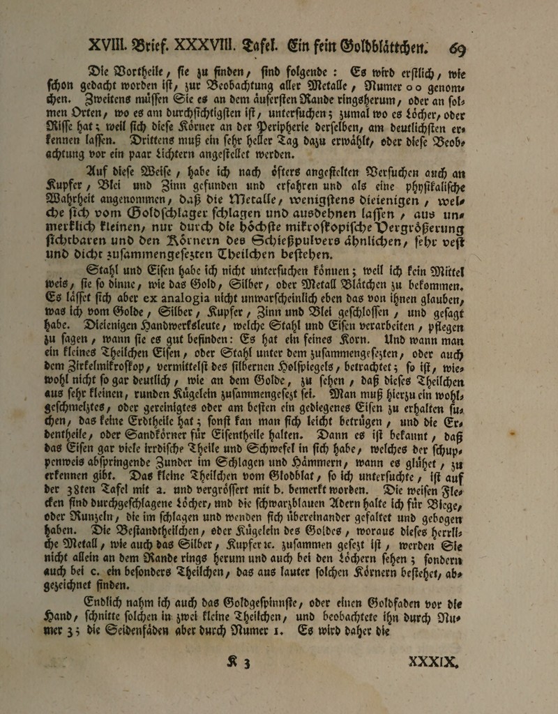 XVIIl 95ricf. XXXVIII. ?afel. gm fern ®ottMattd&em <59 5D{e Söort^clle, fte ja finben, ftnb folgcttbc : (E0 tvfrb crj]lid& / wfe fd)on gcbacfct worben i(?/ jur ^cobac^)(ung aÄer 9JIctölIe / aRumer o o genom# *^cn. 3wcitcn0 nwffen ©ie etf an bem äufcr|?en SKanbe rlngölerunt/ ober an fo!^ men Orten/ mo eö am burcfejtc^dgflen 1(1/ unferfuc^jen5 jumal wo cö locker/ ober 9ll(fe ^af; well fid} bicfe isomer an bet ^erip^erle berfelbcn/ am beufli^jlen er* fennen (affen. S)ritten0 niuf c(n fe^ ^eder tag baju crwd^If/ ober bfefe ^i^eob* aef^tung nor ein paar itd>tern angefjedet werben. 2(uf biefe SBelfe, ^abe nac^ dffero angcflcKen S^erfu^cn cud) ati Äupfer / ^(ci «nb 3tnn gcfimben «nb erfahren «nb als eine p^pfifalifcf^ SEöa^rJeif angenommen/ Öaß l>te VßnaiUf vvenigfleno Öieientgert / voeW ct)e ftdb tjoni 0o(C>fcl>(ager fd)Iagcn unC> allo^ebnen (afien / auö im# merflicb fleinen/ nur bureb Me bocbfJe mihoffopifcbri^ergrdperiing (tetKbaven unb ben Äoinevn beo 0ct)ie^pult>er9 4bnlicl>en/ febr ve|l iinb biebt jufammengefejten (l[l>eilcben beheben. ©ta^l unb (Elfen ^bc leb «lebt unferfneben fdnuen; well leb fein SHlnel WeiO/ fie fo blmie/ wie baö ©olb/ ©Uber/ ober ajlefatt ^Idfcben ju befommen^ (E0 Idffer ftcb aber ex analogia nicht unwarfcbclnllcb eben bao non l^nen glauben/ wa0 leb ©olbe / ©Uber / jKupfer / 3*«« flrftbJoffcn , unb gefagt habe. !Olelenlgcn ^anbwcrfoleute / welche ©ta^l «nb ©Ifcn «erarbeiten , pflegert ju fagen, wann fle co gut befinben: ©0 ein feines Äorn. Unb wann man ein flelneS “^b^llcben ©ijen / ober ©ta^l unter bem jufammengefesten/ ober auch bem 3lrfrlmlfroffop/ «crmltteljl beö ftlberncn .^olfplcgelö / belroiret^ fo 1(1/ wie* wo^l nicht jb gar beutlicb / wie an bem ©olbe, ju fehen / bag biefes '^b^ilcbcn aus fe^r flelnen / runben Äugclcln jufammengefejt fei. ÜÖtan muß bi<^r5u ein wojl* gcfcbmeljteS/ ober gereinigtes ober am bcflcn ein geblegcneö ©Ifen ju erhalte« fu* i)en/ bas feine ©rbthclle hat; fonft fan man ftcb I^<^t betrugen / «nb Me (Er* benthelle/ ober ©anbfdrner für ©Ifentheile hnlten. 3>ann cs Ijl befannt / baß bas ©ifen gar «leie Irrbifcbe thelle unb ©cbwefel ln jicb welches ber febup* penweis abfpringenbe 3unbcr tm ©cblagen «nb Kammern/ wann es glühet / 5« erfennen gibt. 2>as flelne ©lobblaf / fo Ich «nterfuebfe / i|t auf ber gSten ‘^afe! mit a. «nb «ergroffert mit b. bemerft worben. S)ie weifen gle* efen ftnb burcbgefchlagene iocher/unb Me fcbwarjblauen 2(bernhnlte leb für ^lege/ ober Üvunjcln / blc im fchlßgen «nb wenben fleh übereinanber gefaltet «nb gebege« haben. t>ie ^ejtanbthellchcn / ober ^ügeleln bes ©o(bes / woraus blefes herrll* dbetSletall/ wie auch bas ©Uber / ^upfcnc. jufammen gefejt l(i / werben ©le nicht adeln an bem D^anbe rings hrrum «nb auch bei ben ioebern fehen ; fonberii auch bei c. ein befonbers folcben .Türnern bcjfehei/ ab^ gejelcbnet finben. ©nblicb nahm leb auch bas ©olbgcfplnnfle/ ober einen ©clbfaben «or bl« ^anb/ fchnlKe folcben in jwei flelne beobachtete Ih« bureb Sllu* wer ih Me ©eibenfdbe« aber bnreb SRumer i. ©s wirb baher bl«