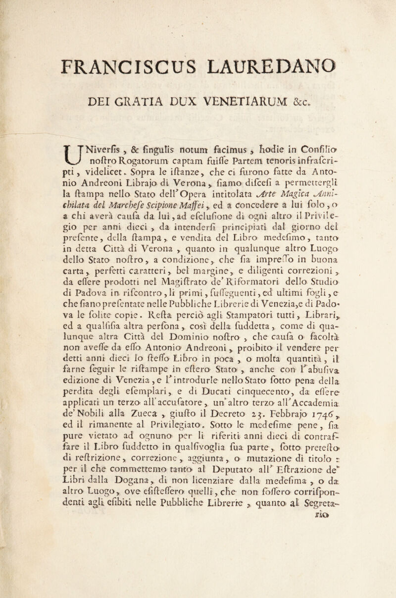FRANCISCUS LAUKEDANG DEI GRATIA DUX VENETIARUM la. UNiverfo 5 de Pnguti s notum facimus > hodie in Confino nofiro Rogatorurti captam fuifife Partem tenoris infraferi- pti, videlicet. Sopra le ifianze, che ci furono fatte da Anto¬ nio Andreoni Librajo di Verona y fiamo difeefi a permettergli la Pampa nello Stato delf Opera intitolata Arte Magica Anni¬ chilata del Marchefe Scipione Maffei y: ed a concedere a lui folo,o a chi averà caufa da lui,ad e fcl ufione di ogni altro il Privile¬ gio per anni dieci , da intenderli principiati dal giorno del preferite, della Pampa, e vendita del Libro medefimo, tanto in detta Città di Verona , quanto in qualunque altro Luogo dello Stato noPro, a condizione, che fia impreco in buona carta, perfetti caratteri, bel margine, e diligenti correzioni, da edere prodotti nel MagiPrato de Riformatori dello Studio di Padova in rifeontro,li primi,firfleguenti,ed ultimi fogli,e che fiano prefentate nelle Pubbliche Librerie di Venezia,e di Pado¬ va le follie copie. RePa, perciò agli Stampatori tutti, Librari,, ed a qualfifia altra perfona, così della (addetta, come di qua¬ lunque altra Città del Dominio noPro , che caufa o facoltà non avede da edo Antonio Andreoni , proibito il vendere per detti anni dieci lo Pedo Libro in poca , o molta quantità , il farne legair le ripampe in ePero Stato , anche con fiabufiva edizione di Veneziane V introdurle nello Stato fotto pena della perdita degli efempiari, e di Ducati cinquecento, da edere applicati un terzo all’accufatore , un’ altro terzo alf Accademia de’Nobili alla Zueca , giuPo il Decreto 23 . Febbraio 1746, ed il rimanente al Privilegiato, Sotto le medefime pene, fia pure vietato ad ognuno per li riferiti anni dieci di contraf¬ fare il Libro (addetto in qualfivoglia fua parte, fotto prerePo di rePrizione, correzione, aggiunta, o mutazione di titolo r per il che commettemo tanto al Deputato all EPrazione de’ Libri dalla Dogana, di non licenziare dalla medefima , o da altro Luogo, ove e fi Pe Pero quelli, che non fodero corrifpon- denti agli efibiti nelle Pubbliche Librerie , quanto al Segreta- no