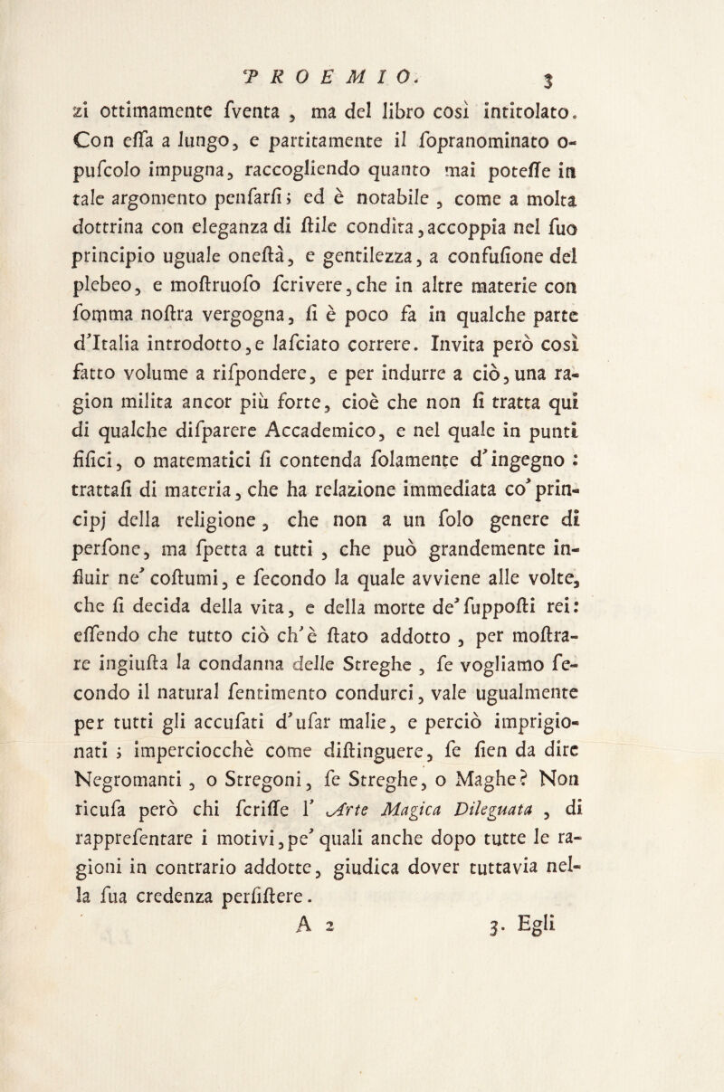 PROEMI 0- zi ottimamente fventa , ma del libro così intitolato. Con efla a lungo, e partitamente il fopranominato o- pufcolo impugna 3 raccogliendo quanto mai potefTe in tale argomento penfarfi; ed è notabile , come a molta dottrina con eleganza di itile condita,accoppia nel fuo principio uguale oneftà, e gentilezza, a confusione del plebeo, e moftruofo fcrivere,che in altre materie con fomma noftra vergogna, fi è poco fa in qualche parte d'Italia introdotto,e lafciato correre. Invita però cosi fatto volume a rifpondere, e per indurre a ciò,una ra¬ gion milita ancor piu forte, cioè che non fi tratta qui di qualche difparere Accademico, e nel quale in punti filici, o matematici fi contenda Solamente d'ingegno : trattali di materia, che ha relazione immediata co'prin¬ cipi della religione , che non a un folo genere di perfone, ma fpetta a tutti , che può grandemente in¬ fluir ne'coftumi, e fecondo la quale avviene alle volte, che fi decida della vita, e della morte de'fuppofti rei: effendo che tutto ciò eh'è fiato addotto , per moftra- re ingialla la condanna delle Streghe , fe vogliamo fe¬ condo il naturai fentimento condurci, vale ugualmente per tutti gli accufati d'ufar malie, e perciò imprigio¬ nati ; imperciocché come diftinguere, fe fien da dire Negromanti , o Stregoni, fe Streghe, o Maghe? Non ricufa però chi fcriffe 1' Mrte Magica Dileguata , di rapprefentare i motivi ,pe' quali anche dopo tutte le ra¬ gioni in contrario addotte, giudica dover tuttavia nel¬ la fua credenza perfiftere.