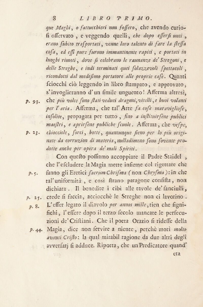 que Maghi, o fattucchieri non fojfero , che avendo curio- fi offervato 3 e veggendo quelli 3 che dopo efferf unti 5 erano fuhito trafportati , venne loro talento di fare la ftejfa cofa , ed ejfi pure furono immantinente rapiti , e portati in luoghi rimoti , dove f celebrano le raunanzo de’ Stregoni , e delle Streghe, e indi terminati quei folazzevolt fpettacoli , ricondotti dal medefimo portatore alle proprie cafe. Quanti fciocchi ciò leggendo in libro ftampato3 e approvato 3 s* invoglieranno d’un firn Ile unguento! Afferma altresì^ p. 93. che più volte fono flati veduti dr agoni,vitelli, e buoi volanti per V aria. Afferma 3 che taf Arte fa cofe maravigliofe, infolite, propagata per tutto , fino a infìtuirfene publici maeflri, e aprirfene publiche fcuok. Afferma 3 che vefpe3 V' 25» chiocciole, farci, botte, quantunque fieno per lo piu origi¬ nate da corruzion di materia, nulladimeno fono fovente pro¬ dotte anche per opera de’ mali Spiriti. Con quefto poffiamo accoppiare il Padre Staidel 2 che fefcludcre la Magia mette infieme col rigettare che ■p.j. fanno gli Eretici facrumChrifma (non Chrjfma):in che taf uniformità 3 e così flrano paragone confìtta 3 non dichiara . Il benedire i cibi alle tavole de’fanciulli 5 p. crede fi faccia, acciocché le Streghe non ci lavorino * p* 8» Leffer legato il diavolo per annos mille,tien che ligni¬ fichi 3 fi effere dopo il terzo fecolo mancate le perfecir- zioni de'Crittiani. Che il poeta Orazio fi ridette della p, 44. Magia, dice non fervi re a niente 3 perchè morì molto avanti Grifo: la qual rnirabil ragione da due altri degli avverfarj fi adduce. Riporta 5 che un Predicatore quand^ era