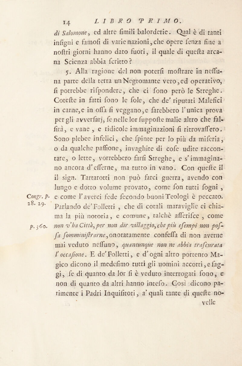 Congr. P* 28. 29. p. 360. 14 di Salomone , cd altre limili balorderie. Qual è di tanti infigni e famofi di varie nazioni , che opere lenza fine a noftri giorni hanno dato fuori , il quale di quella arca¬ na Scienza abbia fcritto? 5. Alla ragione del non poterli inoltrare in ndia¬ na parte della terra un Negromante vero, ed operativo, fi potrebbe rifpondere, che ci fono però le Streghe. Cotefte in fatti fono le fole, che de'riputati Malefici in camene in offa fi veggano,e farebbero Tunica prova per gli a vverfarj, fe nelle lor fuppofte malie altro che fal¬ lirà 5 e vane , e ridicole immaginazioni fi ritrovaffero. Sono plebee infelici, che fpinte per lo più da miferia, o da qualche pa Alone, invaghite di cofc udite raccon¬ tare, o lette, vorrebbero farli Streghe, e s’immagina¬ no ancora cf dferne, ma tutto in vano. Con quelle il il sign. Tartarotti non può farci guerra, avendo con lungo c dotto volume provato, come fon tutti fogni , e come T averci fede fecondo buoni Teologi è peccato. Parlando de'Folletti , che di cotali maraviglie ei chia¬ ma la piu notoria, e comune, talché alfierifce , come non vba Citta ^ per non dir 'villaggio, che piu efempi non pof- fa gomminiftrarne, onoratamente confelfia di non averne mai veduto nelfiuno, quantunque non ne abbia trafcurata t occajtone. E de'Folletti, e d'ogni altro portento Ma¬ gico dicono il medefimo tutti gli uomini accorti, e fag¬ gi, fe di quanto da lor fi è veduto interrogati fono, e non di quanto da altri hanno intefo. Così dicono pa¬ rimente i Padri Inquifitori, a'quali tante di quelle no¬ velle