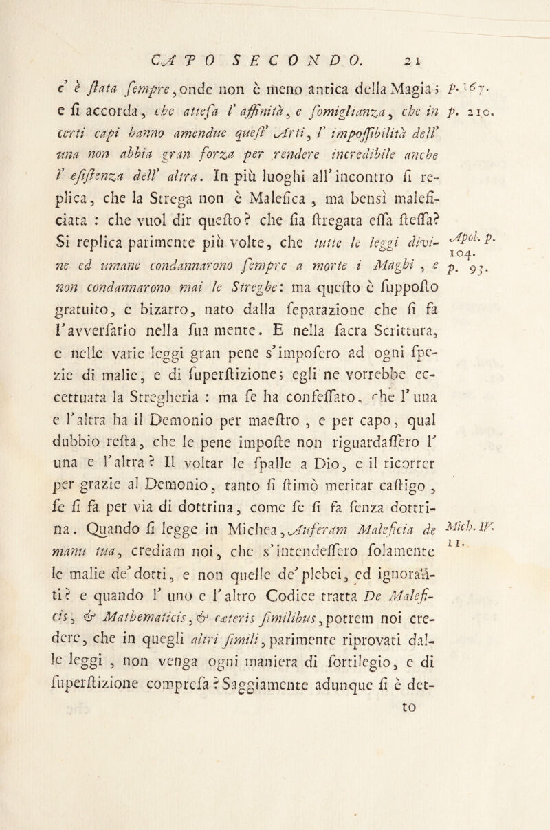 c è fiuta fempre ^onde non è meno antica della Magia; e fi accorda 5 che atte fa V affinità ^ e fornì fidanza , che in certi capi hanno amendue quefi* Mirti , f impojfibilita dell7 ima non abbia gran forza per rendere incredibile anche r efifienza dell7 altra. In più luoghi all'incontro fi re¬ plica, che la Strega non è Malefica , ma bensì malefi- ciata : che vuol dir quello ? che fia drogata efia fiefia? Si replica parimente più volte, che tutte le leggi- divi- ne ed umane condannarono fempre a morte i Maghi , e non condannarono mai le Streghe: ma quello è fuppoflo gratuito, e bizarro, nato dalla feparazione che fi fa ravvedano nella fu a mente. E nella facra Scrittura, e nelle varie leggi gran pene s'impofero ad ogni fpe- zie di malie, e di fuperflizione; egli ne vorrebbe ec¬ cettuata la Stregheria : ma fe ha confeffato. rhe l'ima e fi altra ha il Demonio per maeftro , e per capo, qual dubbio reila, che le pene impofle non riguardaffero V una e Yaltra? Il voltar le fpalle a Dio, e il ricorrer per grazie al Demonio, tanto fi ftiniò meritar cailigo , fe fi fa per via di dottrina, come fe fi fa fenza dottri¬ na. Quando fi legge in Michea^Muferam Maleficio de manu tua, crediam noi, che s'intcndeffero folamente le malie de'dotti, e non quelle de'plebei, ed ignoran¬ ti? e quando 1' uno e l'altro Codice tratta De Malefi¬ ci* i & Mathematica, & coterie fimilihus ,potrem noi cre¬ dere, che in quegli altri firmili ^ parimente riprovati dal¬ le leggi , non venga ogni maniera di fortilegio, c di iuperflizione comprefa ? Saggiamente adunque fi è det¬ to p. 16 j, p. 2 10. Apoi. p. IO 4. P• 9 j • Mìch. ir.