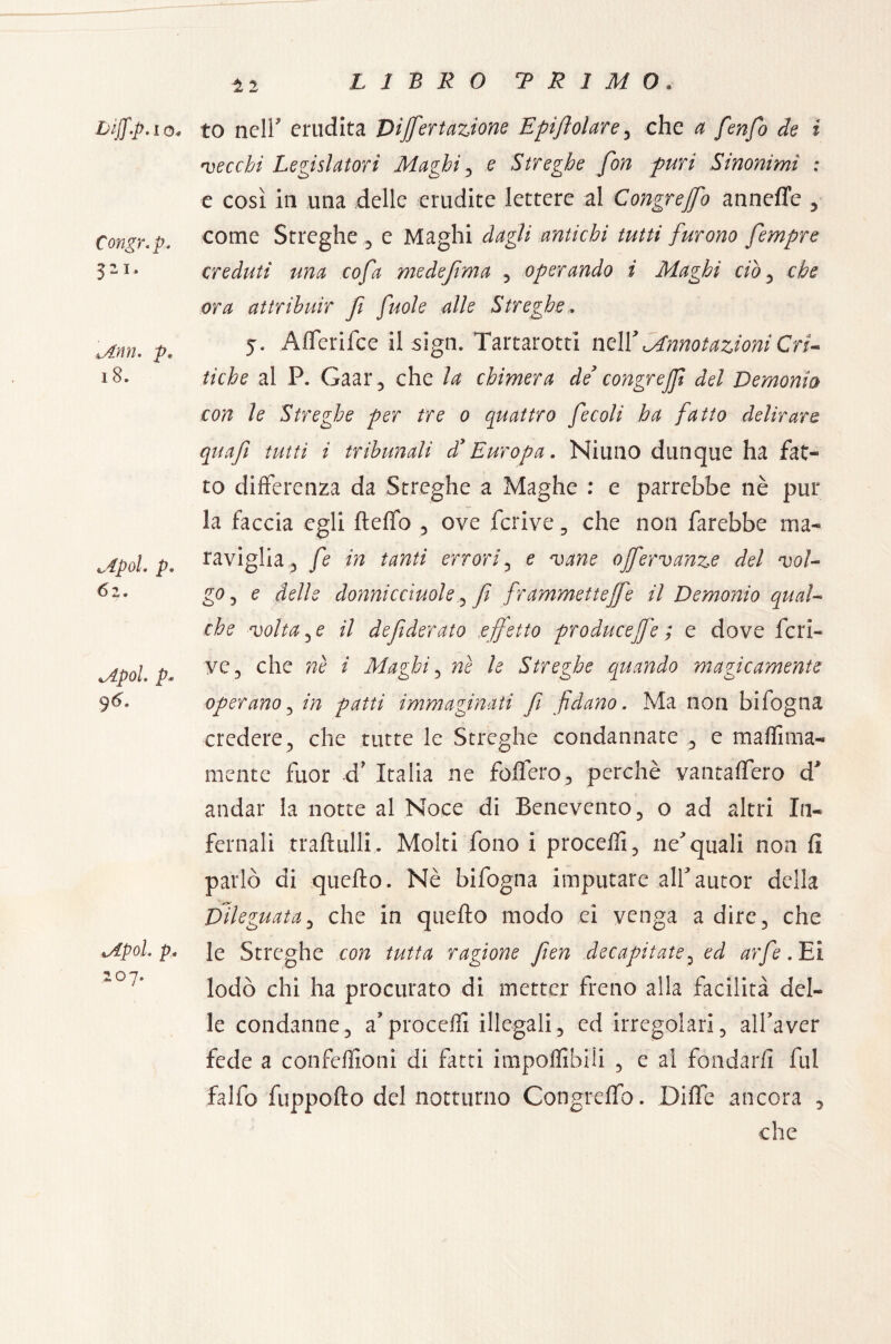 12 I 0« Congr.p. pi. Mnn. p. 18. 62. <Apol. p* 96. Mpoh p* 207. to nell erudita Dijfertazione Epifeolare , che $ /èw/J Je ? •vecchi Legislatori Maghi , e Streghe fon puri Sinonimi : e così in una delle erudite lettere al Congrejfo annoile , come Streghe , e Maghi dagli antichi tutti furono fempre creduti una cofa medefima , operando i Maghi ciò , che ora attribuir f fuole alle Streghe, 5. Alferifce il sign. Tartarotti ne Vi Annotazioni Cri¬ tiche al P. Gaar , che la chimera de congrejf del Demonio con le Streghe per tre 0 quattro fecoli ha fatto delirare quafe tutti i tribunali d* Europa. Ni uno dunque ha fat¬ to differenza da Streghe a Maghe : e parrebbe nè pur la faccia egli fteffo , ove fcrive, che non farebbe ma- «viglia, fe in tanti errori, e vane ojfervanze del vol¬ go , e delle donnicciole ^ fi frammette fife il Demonio qual¬ che voltale il de federato effetto producete ; e dove fcri¬ ve, che nè i Maghi, nè le Streghe quando magicamente operano, in patti immaginati fi fidano. Ma non bifogna credere, che tutte le Streghe condannate :, e maffima- mente fuor xf Italia ne fodero, perchè yantaflero d* andar la notte al Noce di Benevento, o ad altri In¬ fernali traftulli. Molti fono i proceffi, nequali non fi parlò di quello. Nè bifogna imputare allautor della Dileguata, che in quello modo ei venga a dire, che le Streghe con tutta ragione fìen decapitate, ed arfe. Ei lodò chi ha procurato di metter freno alla facilità del¬ le condanne, aproceffi illegali, ed irregolari, all’aver fede a confezioni di fatti imponìbili , e al fondarli fui falfo fuppollo del notturno Congrelfo. Dille ancora , che