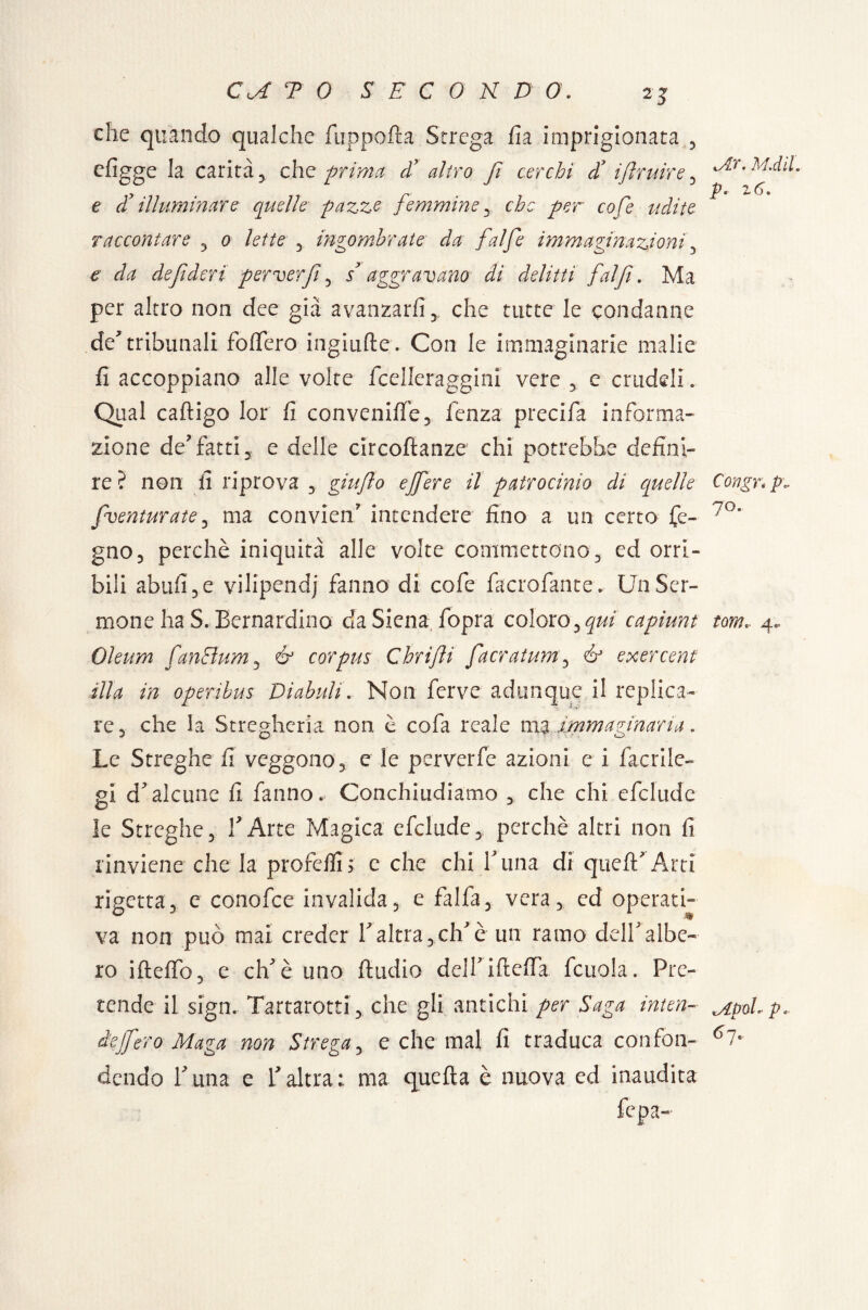 che quando qualche fuppofta Strega fia imprigionata 3 efigge la carità 3 che prima d7 altro f cerchi df ifruir e ^ e di illuminare quelle pazzo femmine 3 che per co fé udito raccontare 3 o lette y ingombrate da f'alfe immaginazioni3 £ da defderi' perverfi 3 $ aggravano di delitti fai fi. Ma per altro non dee già avanzarli y che tutte le condanne de* tribunali fodero ingiufte . Con le immaginarie malie fi accoppiano alle volte fcelleraggini vere 3 c crudeli. Qual caftigo lor fi convalide 3 fcnza precida informa¬ zione de’fatti 3 e delle circoftanze chi potrebbe defini¬ re? non fi riprova 3 giuflo ejfere il patrocinio di quelle fventurate3 ma convien” intendere fino a un certo de¬ gno 3 perchè iniquità alle volte commettono3 ed orri¬ bili abufi3e vilipendj fanno di cofe facrofante* Un Ser¬ mone ha S. Bernardino da Siena fopra coloro 3 qui capiunt Oleum CanEìum3 & corpus Chrifi facratum3 & exercent illa in operibus Di ab uh. Non ferve adunque il replica¬ re 3 che la Stregheria non è cofa reale ma immaginaria . Le Streghe fi veggono3 e le perverfe azioni e i facrilc- gl d'alcune fi fanno. Conchiudiamo 3 che chi cfclude le Streghe3 l'Arte Magica efclude3! perchè altri non fi rinviene che la profedi> e che chi Luna di queft' Arti rigetta 3 e conofce invalida 5 e falda 3 vera3 ed operati¬ va non può mai creder V altra 3 elfi è un ramo dell'albe¬ ro iftedb3 e eh'è uno fiudio dell'iftefla. fcuola. Pre¬ tende il sign. Tartarotti3 che gli antichi per Saga inten¬ de jf ero Maga non Strega3 e che mal fi traduca confon¬ dendo l'una e Y altra : ma quella è nuova ed inaudita Mr. M.dìl. P. 2 6. Congn p\. 7o. tom.. 4.. Mpol. pa 6 7-