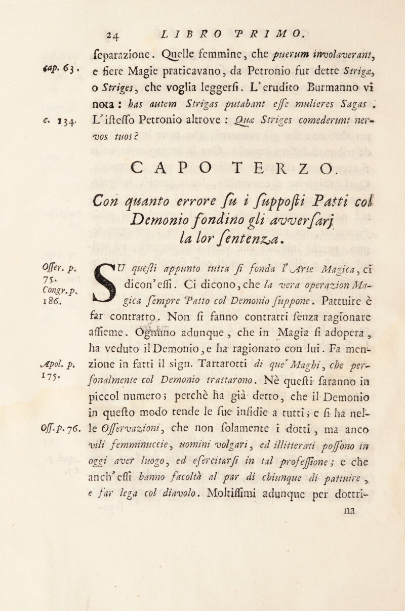 top. <5 3, e. 134. Offer. p, 7P Congr.p. 186. *Apol. p. l7P Off-p. 76. 2 q. feparazione. Quelle femmine, che puerum involaverant5 e fiere Magie praticavano, da Petronio fur dette Striga o Strige*, che voglia leggerli. L’erudito Burmanno vi nota 2 has autem Stri gas putahant effe muli ere s Sagas » L’ifteffo Petronio altrove : Qua Striges comederunt ner- vos. tuosl CAPO TERZO. Con quanto errore fu i fuppofli Patti coi Demonio fondino gli anjverfarj. la lor fentenz>a. SU quejìì appunto tutta fi fonda V Mrte Magica, ci dicon’eifi. Ci di cono, che la vera operqzion Ma-- gìca fempre fatto col Demonio fuppone. Pattuire è far contratto. Non fi fanno contratti fenza ragionare aifieme. Ogfntmo adunque ,. che in Magia fi adopera , ha veduto il Demonio, e ha ragionato con lui. Fa men¬ zione in fatti il sign. Tartarotti di que3Maghi, che per- fonalmente col Demonio trattarono. Nè quelli faranno in piccol numero; perchè ha già detto, che il Demonio in queflo modo tende le fue infidie a tutti ; e fi ha nel¬ le Ojfervazioni, che non {blamente i dotti , ma anco vili femminuccie, uomini volgari, ed illitterati pofjono in oggi aver luogo, ed efercitarjì in tal profejfione ; e che ancrfefli hanno facolta al par di chiunque di pattuire y e far lega col diavolo. Moltilfimi adunque per dottri-