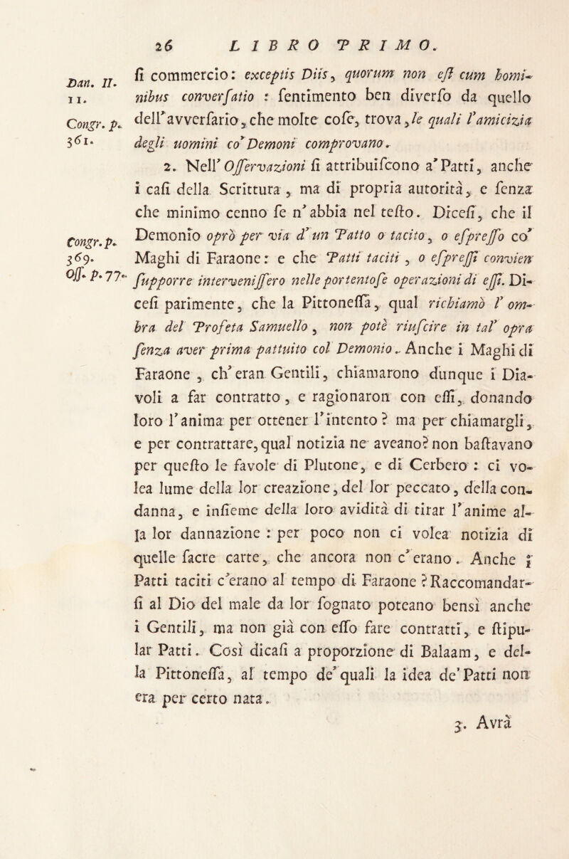 11, Congr, 3<>i. Congr, p« 369* Off* A 77- 25 LIBRO T R I M 0. fi commercio: exceptis Dìis y quorum non eff cum homi-■ converfatio : fentimento ben diverfo da quello delfavverfario, che molte cole, trova,/e ^// l'amicizia degli uomini co* Demoni comprovano, 2, NelY OJferv azioni fi attribuifcono a Patti , anche i cafi della Scrittura , ma di propria autorità, e fenza' che minimo cenno fe nebbia nel teda. Dicefi3 che il Demonio oprò per via d’un Tatto o tacito , o efprejfo co Maghi di Faraone: e che Tatti taciti , o efprejji convien fupporre intervennero nelle por tentofe operazioni di eJJÌ. Di- cefi parimente 3 che la Pittoneffà, qual richiamò V om¬ bra del Trofeta Samuello , non potè riufeire in tal' opra fenza aver prima pattuito col Demonio .. Anche i Maghi di Faraone , eh eran Gentili, chiamarono dunque i Dia¬ voli a far contratto , e ragionaron con dii, donando loro 1? anima per ottener Vintento ? ma per chiamargli, e per contrattare,qual notizia ne aveano5non ballavano per quello le favole‘ di Plutone, e di Cerbero : ci vo- lea lume della lor creazione,del lor peccato, della con¬ danna, e infieme della loro avidità di tirar V anime al¬ la lor dannazione : per poco non ci volea notizia di quelle facre carte, che ancora non c'erano. Anche J Patti taciti c'erano al tempo di Faraone ? Raccomandar¬ li al Dio del male da lor fognato poteano bensì anche i Gentili, ma non già con elfo fare contratti, e ftipu- lar Patti. Così dicali a proporzione di Balaam, e del¬ la Pittoneffa, al tempo de quali la idea de’Patti non era. per certo nata. j. Avrà