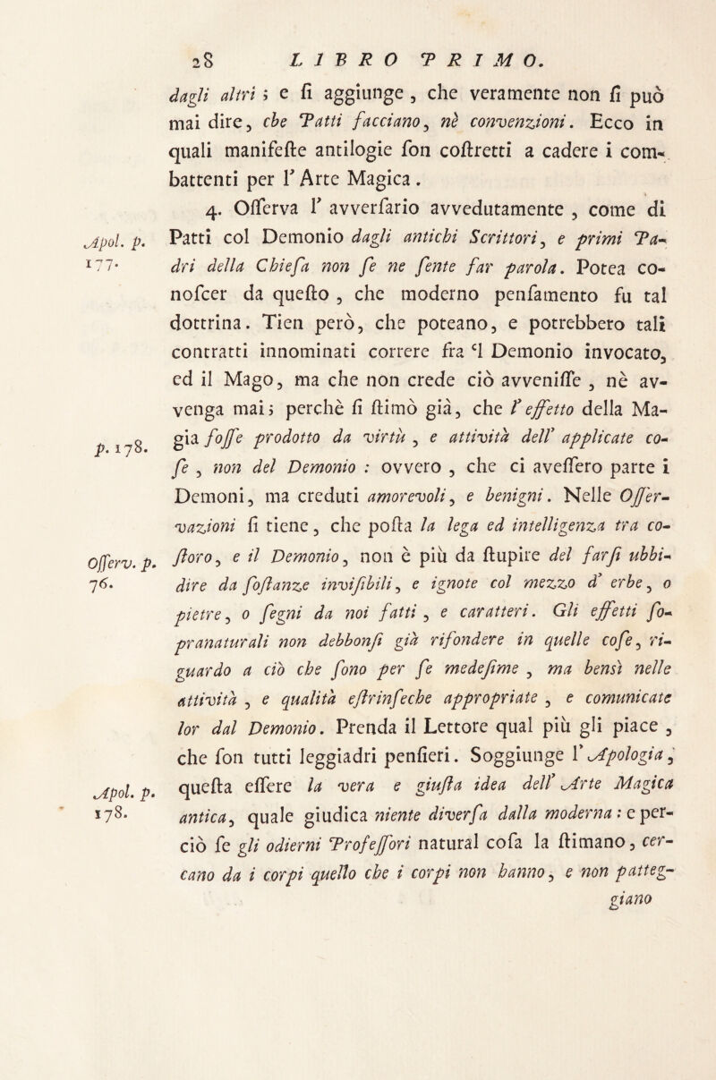 cApoi. p. , /* p. 178. Ojjerv. p* 76. 178. altri ; e fi aggiunge, che veramente non fi può mai dire, eie 'Prftó facciano, «è convenzioni. Ecco in quali manifefte antilogie fon coftretti a cadere i com¬ battenti per f Arte Magica . * 4. O(ferva T avverfario avvedutamente , come di Patti col Demonio dagli antichi Scrittori, e primi Ta* dri della Ghie fa non fe ne fente far parola. Potea co¬ li ofeer da quello , che moderno penfamento fu tal dottrina. Tien però, che poteano, e potrebbero tali contratti innominati correre fra C1 Demonio invocato, ed il Mago, ma che non crede ciò avvenire , nè av¬ venga mais perchè fi (limò già, che ? effetto della Ma- gia fojfe prodotto da virtù , e attività deir applicate co- fe , non del Demonio : ovvero , che ci avellerò parte i Demoni, ma creduti amorevoli, e benigni. Nelle Ofjer- vazioni fi tiene, che polla la lega ed intelligenza tra co- fioro, e il Demonio, non è piu da flupire del far fi ubbi- dire da foflanze invifibili, e ignote col mezzo d* erbe, 0 pietre, 0 noi fatti, 0 caratteri. Gli effetti fo- pranaturali non debbonfi già rifondere in quelle cofe, n- guardo a ciò che fono per fe medefi me , bensì nelle attività , 0 qualità efhinfeche appropriate , 0 comunicate lor dal Demonio. Prenda il Lettore qual più gli piace 3 che fon tutti leggiadri penfieri. Soggiunge V apologia 5 quefta elfere la vera e giufla idea dell Mrte Magica antica5 quale giudica niente diverfa dalla moderna : e per¬ ciò fe gli odierni ^Profefori naturai cofa la (limano, cer¬ cano da i corpi quello che i corpi non hanno? e non patteg-