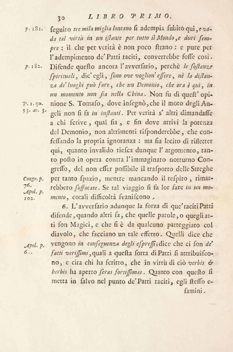 p. iSi. p. 182,. T. 1. qu. 5 3 • ar° 3* p. j6. lApol. p. 102. tsfpolt p« 6;. 3° feguito tre mila miglia lontano fi adempia fubito qui^aj^ tal virtù in un ijlante per tutto il Mondale duri fem~ pre : il che per verità è non poco Arano : e pure per Tadempimento dePatti taciti? converrebbe foffe cosi. Difende quefto ancora Pavverfario, perchè le fofìanze fpirituali, die’egli 5 fono ove voglion ejfere, ne la dijlan- za de’ luoghi può fare , che un Demonio , che ora è qui , m ra momento non fia nella China. Non fu di quefP opi¬ nione S. Tomafo, dove infegnò,che il moto degli An¬ geli non fi fa in infanti. Per verità s altri dimandaffe a chi feri ve , qual fia , e fin dove arrivi la potenza del Demonio *, non altrimenti rifonderebbe , che con- feffando la propria ignoranza : ma fia lecito di rifletter qui, quanto invalido riefea dunque Y argomento, tan¬ to pollo in opera contra Y immaginato notturno Con- greffo, del non e (Ter poffibile il trafporto delle Streghe per tanto fpazio, mentre mancando il refpiro , rimar* rebbero fojfocate. Se tal viaggio fi fa lor fare in un mo¬ mento, corali difficoltà fvanifeono ,, 6. IP av ver fario adunque la forza di que^ taciti Patti difende, quando altri fa, che quelle parole,0 quegli at¬ ti fon Magici, e che fi è da qualcuno patteggiato col diavolo, che facciano un tale effetto. Quelli dice che vengono in confeguenza degli efprefh dice che ci fon de fatti verijfmip quali a quella forta di Patti fi attribuiro¬ no, e cita chi ha fcritto , che in virtù di ciò verhis & herbis ha aperto feras fortijjìmas. Quanto con quello fi metta in falvo nel punto dePatti taciti> egli Hello e- fami ni.