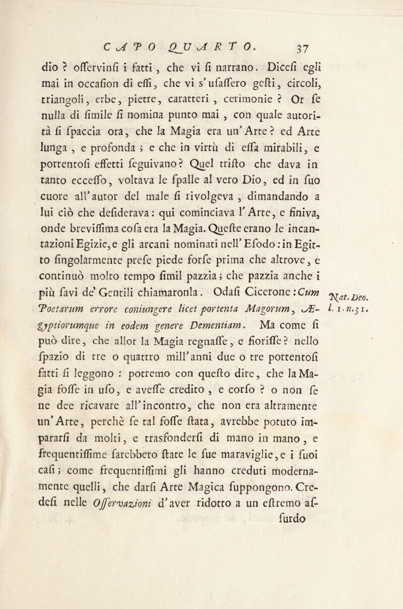 dio ? oftervinfi i fatti , che vi fi narrano. Dicefi egli mai in occafion di elli, che vi s ufalfero gefli, circoli, triangoli, erbe, pietre, caratteri , cerimonie ? Or fe nulla di limile fi nomina punto mai , con quale autori¬ tà fi fpaccia ora, che la Magia era un Arte ? ed Arte lunga , e profonda 5 e che in virtù di elfa mirabili, e portentofi effetti feguivano? Quel trillo che dava in tanto ecceffo, voltava le fpalle al vero Dio, ed in fuo cuore air autor del male fi rivolgeva , dimandando a lui ciò che defiderava: qui cominciava Y Arte, e finiva, onde brevilfima cofaera la Magia. Quelle erano le incan¬ tazioni Egizie, e gli arcani nominati nell5 Efodo: in Egit¬ to Angolarmente prefe piede forfè prima che altrove, e continuò molto tempo fimil pazzia ; che pazzia anche i piu favi de’ Gentili chiamaronla. Odali Cicerone :Cum Toetarum errore coniungere licei por tenta Magorum, <JE~ gyptiorumque in eodem genere Dementiam. Ma come fi può dire, che allor la Magia regnalfe, e fiorilfe? nello fpazio di tre o quattro milfanni due o tre portentofi fatti fi leggono : potremo con quello dire, che la Ma¬ gia folfe in ufo, e aveffe credito , e corfo ? o non fe ne dee ricavare all5incontro, che non era altramente un'Arte, perchè fe tal folfe Hata, avrebbe potuto im¬ pararli da molti, e trasfonderli di mano in mano, e frequentiflìme farebbero Hate le fue maraviglie,e i fuoi cali ; come frequentillìmi gli hanno creduti moderna¬ mente quelli, che darli Arte Magica fuppongono. Cre- defi nelle OJJ'ervazioni cfaver ridotto a un diremo af- furdo Deo. I. i.n.$i.