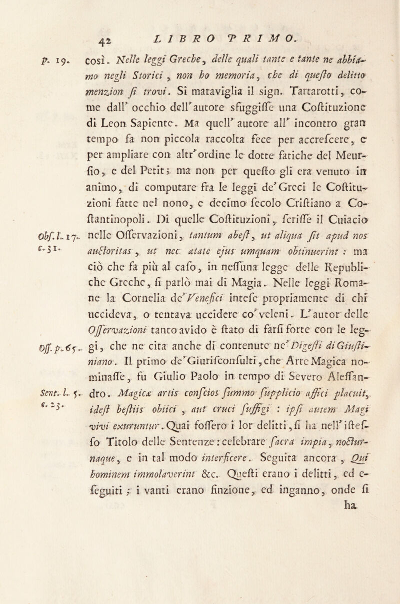 p» 19. cosi. Nelle leggi Greche5 delle quali tante e tante ne abbia- ma negli Storici , non ho memoria, che di quefto delitto menzion fi trovi. Si maraviglia il sign. Tartarotti, co¬ me dall/ occhio dell autore sfuggi (Te una Coftituzionc di Leon Sapiente. Ma queir autore all incontro gran tempo fa non piccola raccolta fece per accrefcere3 e per ampliare con altr ordine le dotte fatiche del Meur- fio* e del Petit> ma non per quello gli era venuto in animo 5 di computare fra le leggi de Greci le Coftitu- zioni fatte nel nono, e decimo fecole Crifiiano a Co- ftantinopoli. Di quelle Coftituzioni ,. fcriffe il Cuiacio obf.Lij.. nelle Oflervazioni, tantum abeft, ut aliqua Jìt apud nos c-iu au&oritas , ut nec aiate ejus umquam obtinuerint r ma ciò che fa piu al calo, in neffuna legge delle Republi- che Greche ,v fi parlò mai di Magia. Nelle leggi Roma¬ ne la Cornelia àV Venefici intefe propriamente di chi uccideva, o tentava uccidere co^ veleni* L*autor delle Ojfiervazioni tanca avido è flato di farli forte con le leg- Off, gi 3 che ne cita anche di contenute nV Digefti di Giujli- mano . IL primo de* Giurifconfulti, che* Arte Magica no-' miiiafle, fu Giulio Paolo in tempo di Severo AlefTan- Sent. L 5. dro. Magica artis conficios fummo fupplìcio affici placidi, ideft befliis oblici , ani cruci fiuffigi : ipfi autem* Magi vivi exunintur..Quai fodero i lor delitti, fi ha nelf iftef- fo Titolo delle Sentenze : celebrare [aera impia yno8ur- naque, e in tal modo interficere.. Seguita ancora , Qui hominem immolaverint &c. Quelli erano i delitti, ed e- legniti ; i vanti erano finzione, ed inganno, onde li ha