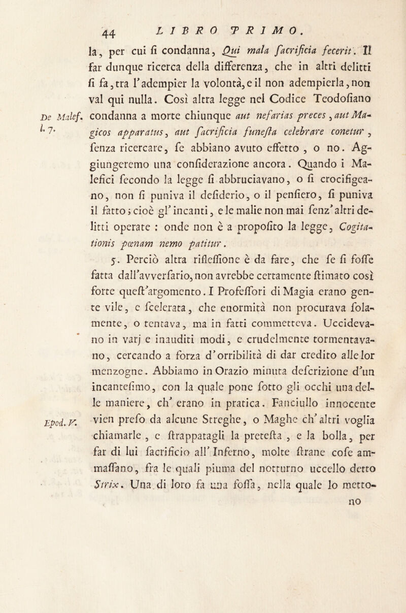 la, per cui fi condanna. Qui mala facrìficia fecerit. Il far dunque ricerca della differenza, che in altri delitti fi fa, tra V adempier la volontà, e il non adempierla, non vai qui nulla. Così altra legge nei Codice Teodofiano De Male}. condanna a morte chiunque aut nefarias preces ^aut Ma* gicos apparatus, aut facrijìcia funejìa celebrare conetur , fenza ricercare, fe abbiano avuto effetto, o no. Ag¬ giungeremo una confiderazione ancora. Quando i Ma¬ lefici fecondo la legge fi abbruciavano, o fi crocifigea- no, non fi puniva il defiderio, o il penfiero, fi puniva il fatto s cioè gf incanti, eie malie non mai fenz'altri de¬ litti operate : onde non è a propofito la legge. Cogita« tionis pcenam nemo patitur. j. Perciò altra rifleffione è da fare, che fe fi foffe fatta dairavverfario,non avrebbe certamente /limato così forte que/t'argomento. I Profeffori di Magia erano gen¬ te vile, e federata, che enormità non procurava fola- mente, o tentava, ma in fatti commetteva. Uccideva¬ no in varj e inauditi modi, e crudelmente tormentava¬ no, cercando a forza d’orribilità di dar credito allelor menzogne. Abbiamo in Orazio minuta deferizione d'un incantefimo, con la quale pone fotto gli occhi una del¬ le maniere, eh erano in pratica. Fanciullo innocente EpodiV* vien Pref° da alcune Streghe, o Maghe ch'altri voglia chiamarle , c /frappatagli la pretella , e la bolla, per far di lui facrificio all'Inferno, molte Arane cofe am- maffano, fra le quali piuma del notturno uccello detto Strix.. Una.di loro fa una folla, nella quale lo metto¬ no