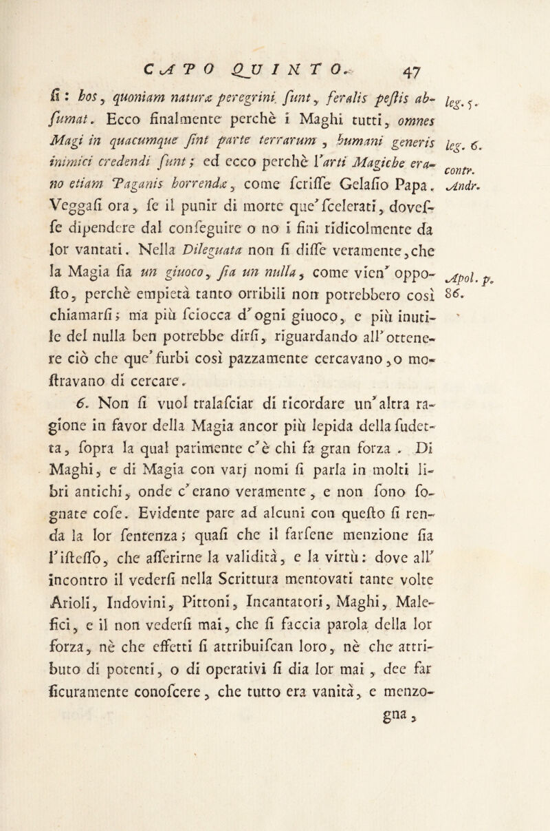 fi: hos y quoniam natura peregrini funt y feraJis pejìis ab- /„_, fumat. Ecco finalmente perchè i Maghi rutti, omnes Magi in quacumque Jint parte terrarum , humanì generis [eo-. g. inimici credendi funt ; ed ecco perchè Varti Magiche era- COYltVe no e ti am- Taganis borrendoti come feri (Te Gelafio Papa„ Undr» Veggafi ora* fe il punir di morte que'federatidovef- fe dipendere dal confeguire o no i fini ridicolmente da lor vantati. Nella Dileguata non fi dille veramente,che la Magia fi a un giuoco y fta un nulla , come vico* oppa»- ^p0i p fio5 perchè empietà tanto orribili non potrebbero così chiamarli> ma piti fciocca d'ogni giuoco, e più inuti¬ le del nulla ben potrebbe dirli, riguardando alf ottene¬ re ciò che quefurbi così pazzamente cercavano ,o mo Aravano di cercare. 6. Non fi vuol tralafeiar di ricordare impalerà ra¬ gione in favor della Magia ancor più lepida dellafudet-- ta, fopra la qual parimente cè chi fa gran forza * Di Maghi 5 e di Magia con var; nomi fi parla in molti li¬ bri antichi, onde c?erano veramente, e non fono fo¬ gnate colè. Evidente pare ad alcuni con quello fi ren¬ da la lor fentenza ; quali che il farfene menzione Ila rifteffo, che afferirne la validità , e la virtù : dove ali' incontro il vederli nella Scrittura mentovati tante volte Aridi5 Indovini, Pittoni, Incantatori, Maghi, Male¬ fici, e il non vederli mai, che fi faccia parola della lor forza, nè che effetti fi attribuifean loro, nè che attri¬ buto di potenti, o di operativi fi dia lor mai , dee far Scuramente conolcere, che tutto era vanità, e menzo¬ gna.