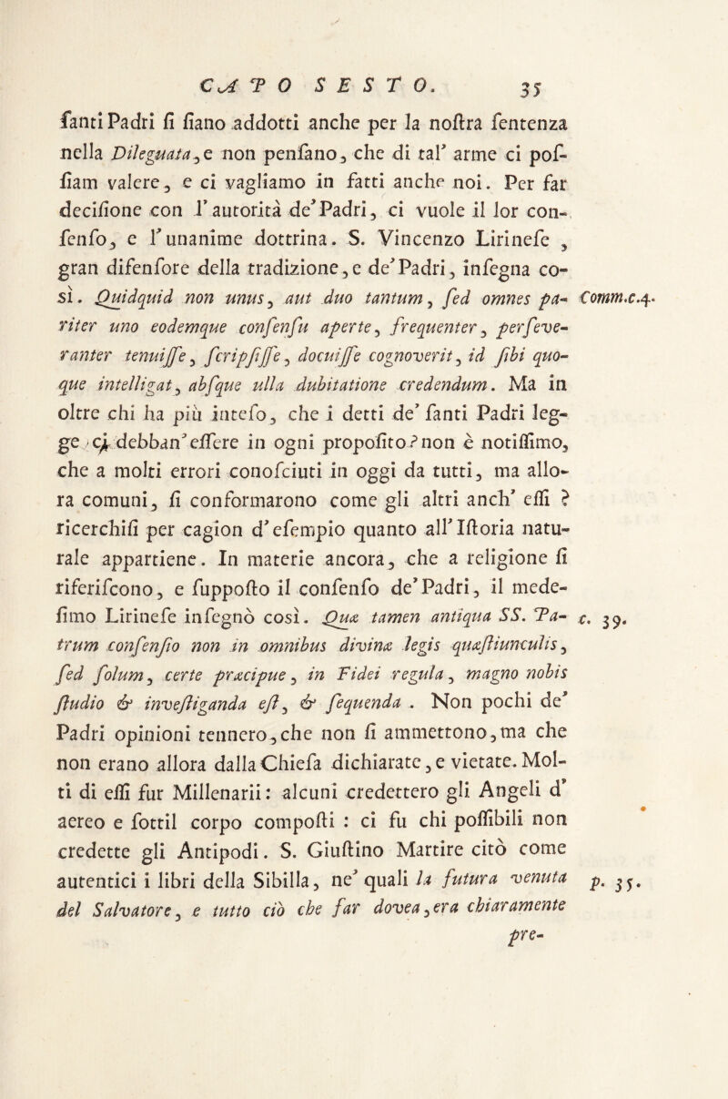 fanti Padri fi fiano addotti anche per la noftra fentenza nella Dileguatale non penlano, che di tal5 arme ci pofi- fiam valere3 e ci vagliamo in fatti anche noi. Per far decifione con l’autorità dePadri, ci vuole il lor con» fenfo, e V unanime dottrina. S. Vincenzo Lirinefe , gran difenfore della tradizione,e de* Padri, infegna co¬ sì . Quidquid non unus, aut duo tantum, fed omnes pa- riter uno eodemque confenfu aperte, frequenter, perfeve« ranter tenui[fe, fcripfjfe, docuijfe cognoverit, ìd fibi quo¬ que intelligat, abfque ulla duhiiatione credendum. Ma in oltre chi ha piti intefo, che i detti de fanti Padri leg~ ge >c^ debban^eifere in ogni propofito?non è notiffimo, che a molti errori conofciuti in oggi da tutti, ma allo¬ ra comuni, fi conformarono come gli altri a neh' elfi ? ricerchili per cagion d'efempio quanto all* Moria natu¬ rale appartiene. In materie ancora, che a religione fi riferifeono, e fuppofto il confenfo dePadri, il mede- fimo Lirinefe infegnò così. Qua tamen antiqua SS. Ta- trum confenfio non in omnibus divina legis quafiunculis, fed folum, certe pracipue, hz Fidei regula, magno nobis ftudio & invefiganda ey?, fequenda . Non pochi de* Padri opinioni tennero, che non fi ammettono, ma che non erano allora dallaChiefa dichiarate,e vietate.Mol¬ ti di elfi fur Millenarii: alcuni credettero gli Angeli d aereo e fotti! corpo comporti : ci fu chi poffibili non credette gli Antipodi. S. Giuftino Martire cito come autentici i libri della Sibilla, ne^ quali la futura venuta del Salvatore, e tutto ciò che far dovea^era chiaramente pre- Comm.c 4. 3 9-