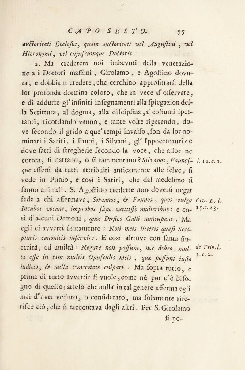 5J m Sì or itati Ecclefics 3 quam auEì or itati v el <Augufi ini 3 vd Hieronymi y vd cujufcumque DoBoris. 2. Ma crcdcrem noi imbevuti della venerazio¬ ne a i Dottori mafiimi 3 Girolamo 3 e Agoftino dovu¬ ta 5 e dobbiam credere 3 che cerchino approfittarli della lor profonda dottrina coloro 3 che in vece d'offervare, e di addurre gl’infiniti infegnamenti alla fpiegazion del¬ la Scrittura 5 al dogma , alla difciplina ^a^cofiumi fret¬ tanti, ricordando vanno, e tante volte ripetendo , do¬ ve fecondo il grido aque* tempi invailo 3 fon da lor no¬ minati i Satiri 3 i Fauni 5 i Silvani , gY Ippocentauri ? e dove fatti di ftregherie fecondo la voce , che allor ne correa 3 li narrano 3 o fi rammentano ìSilvanos, Fauno f» Liz.c.i* quo elferfi da tutti attribuiti anticamente alle felve , fi vede in Plinio , e così i Satiri, che dal medefimo fi fanno animali. S. Agoftino credette non doverli negar fede a chi affermava. Silvano& Faunos3 quos vulgo Civ.D.h Incubos vocant3 improbos fape extitijfe mulìeribus; e co- 1FC'25» sì d’alcuni Demoni y quos Dufios Galli mncupant . Ma egli ci avvertì fintamente : Noli meìs ììtteris quafi Seri- pturìs canonkis infervirc. E così altrove con fanta fin~ cerità, ed umiltà: Negare non pojfium, nec debeo5 mul- Fdn.L ta effe in tam multis Opufculis meìs , qm pojfunt iuflo i ” iuàìciOy ò> nulla temeritate culpari . Ma fopra tutto, e prima di tutto avvertir fi vuole, come nè pur c’è Info¬ gno di quello jattefo che nulla in tal genere afferma egli mai d’aver veduto, o confiderato, ma fidamente rife¬ risce ciò,che fi raccontava dagli altri. Per S.Girolamo fi po-