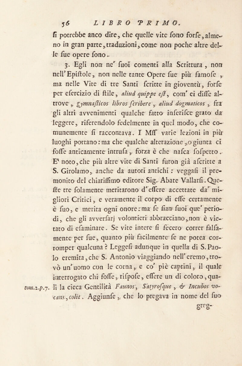 LIBRO “PRIMO. 5<S fi potrebbe anco dire* che quelle vite fono forfè,alme¬ no in gran parte, traduzioni, come non poche altre del¬ le fu e opere fono.. 3. Egli non ne' fuoi coment! alla Scrittura , non nell’ Epiltole, non nelle tante Opere fue più famofe , ma nelle Vite di tre Santi fcritte in gioventù, forfè per efercizio di Itile, aliud quippe ejì, com’ ei dille al¬ trove , gjmnaflicos lihros fcribere , aliud dogmaticos , fra gli altri avvenimenti qualche fatto inferifce grato da leggere, riferendolo fedelmente in quel modo, che co¬ munemente fi raccontava. I MIT varie lezioni in più luoghi portano : ma che qualche alterazione ,0 giunta ci folfe anticamente intrufa, forza è che nafta fofpetto. E' noto, che più altre vite di Santi furon già aferitte a S. Girolamo, anche da autori antichi : vegga!! il pre¬ monito del chiariffimo editore Sig. Abate Vallarli. Que¬ lle tre fola mente meritarono d'elfere accettate da’ mi¬ gliori Critici, e veramente il corpo di elfe certamente è fuo, e merita ogni onore ; ma fe fiati- fuoi que’ perio¬ di, che gli avverfarj volontieri abbracciano,non- è vie¬ tato di efaminare. Se vite intere fi fecero correr falfa- mente per fue, quanto più facilmente fe ne potea cor¬ romper qualcuna ? Legge!! adunque in quella di S. Pao¬ lo eremita,che S. Antonio viaggiando nell’eremo,tro¬ vò un’uomo con le corna, e co’ piè caprini, il quale interrogato chi folfe, rifpofe, elfere un di'coloro, qua- tom.z.p.j. li la cieca Gentilità Faunos, Satyrofque , & Incubos vo- cans , colit . Aggiunfe ,, che lo pregava in nome del fuo grf,s-