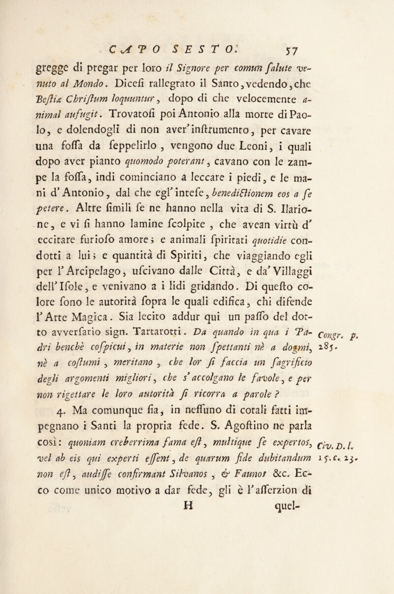 gregge di pregar per loro il Signore per comun falute ve¬ nuto al Mondo. Diedi rallegrato il Santo , vedendo * che BeJÌU Chriftum loquuntur, dopo di che velocemente a- nimal aufugit. Trovatoli poi Antonio alla morte di Pao¬ lo, e dolendogli di non aver'inftrumento, per cavare una folla da feppelirlo , vengono due Leoni, i quali dopo aver pianto quomodo poterant, cavano con le zam¬ pe la foflfa, indi cominciano a leccare i piedi, e le ma¬ ni d'Antonio, dal che egfintefe, benediBionem eos a fe petere. Altre limili fe ne hanno nella vita di S. Ilario- nc, e vi fi hanno lamine fcolpite , che avean virtù d* eccitare furiofo amore? e animali fpiritati quotidie con¬ dotti a lui ; e quantità di Spiriti, che viaggiando egli per T Arcipelago, ufeivario dalle Città, e da* Villaggi deirifole, e venivano a i lidi gridando. Di quello co¬ lore fono le autorità fopra le quali edifica, chi difende E Arte Magica. Sia lecito addur qui un palio del dot¬ to avverfario sign. Tartarotti. Da quando in qua i Ta- c'ongr, p, dri benché cofpi cui, in materie non [penanti né a dogmi, 2.85 - nè a coftumì , meritano che lor fi faccia un [agrifido degli argomenti migliori, che sy accolgano le favole ^ e per non rigettare le loro autorità fi ricorra a parole ? 4. Ma comunque fia, in neffuno di cotali fatti im¬ pegnano i Santi la propria fede. S. Agoftino ne parla così : quoniam creberrima fama e fi, multique fe expertos, ^ ^ vel ab eìs qui experti effent, de quarum fide dubitandum 15.^25, non e fi, avidi fife confirmant Sihanos , & Faunor &c, Ec¬ co come unico motivo a dar fede, gli è Faflferzion di H quel-