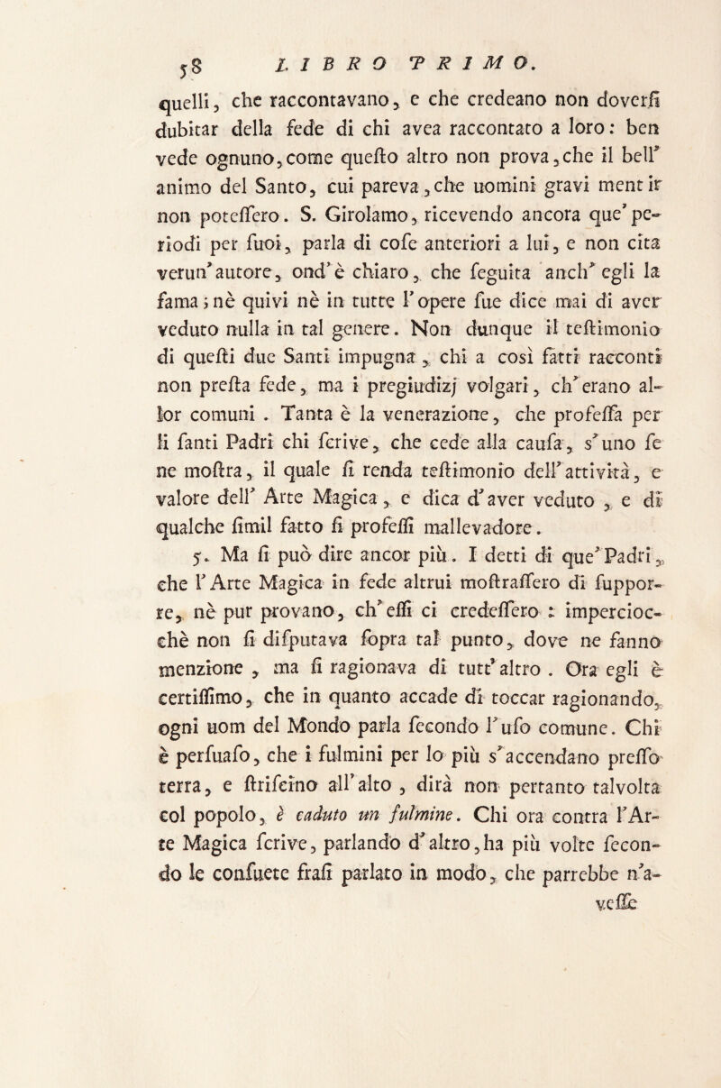 quelli, che raccontavano , e che credeano non doverli dubitar della fede di chi avea raccontato a loro : ben vede ognuno, come quello altro non prò va, che il bell* animo del Santo, cui pareva,che uomini gravi mentir non poteffero. S. Girolamo, ricevendo ancora que’pe- riodi per Tuoi, parla di cofe anteriori a lui, e non cita verun’autore, ond’è chiaro, che feguita aneli’'egli la fama ; nè quivi nè in tutte l’opere fne dice mai di aver veduto nulla in tal genere. Non dunque il teftimonio di quelli due Santi impugna, chi a così fatti racconti non prella fede, ma i pregiudizi volgari , eh”erano al¬ lo r comuni . Tanta è la venerazione, che profelfa per li fanti Padri chi ferive, che cede alla caufa, suno fe ne moftra, il quale lì renda teftimonio dell’attività, e valore dell’ Arte Magica, e dica d’aver veduto , e di qualche limil fatto fi profeflì mallevadore. 5. Ma lì può dire ancor più. I detti di que’ Padri che 1’ Arte Magica in fede altrui moftralfero di frappor¬ re, nè pur provano, eh’elfi ci eredelfero 1 impercioc¬ ché non li difputava lopra taf punto, dove ne fanno menzione , ma lì ragionava di tutt’ altro . Ora egli è certilfimo, che in quanto accade di toccar ragionando, ogni uom del Mondo parla fecondo l’ufo comune. Chi è perfuafo, che i fulmini per lo più sfaccendano preftb' terra, e ftrifeino all’alto , dirà non pertanto talvolta col popolo, è caduto un fulmine. Chi ora eontra l’Ar¬ te Magica ferive, parlando àJaltro,ha più volte fecon¬ do le confuete frali parlato in modo, che parrebbe na¬ ve flè