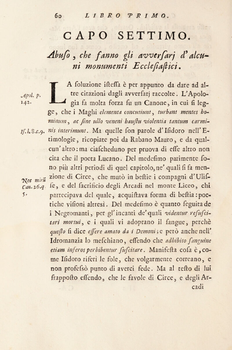 CAPO SETTIMO lApol. p. 142. Abufo 3 che fanno gli awerfarj d’alcu¬ ni monumenti E cele fiatici. A foluzione iftefia è per appunto da dare ad al¬ tre citazioni dagli avverfarj raccolte. L'Apolo¬ già fa molta forza fu un Canone, in cui fi leg¬ ge, che i Maghi dementa concutiunt, turbant mentes ho~ rainurn, ac fine ulto veneni bauflu violentia tantum carmi- lf.kU.9. n^s tnterimunt. Ma quelle fon parole d'Ifidoro nell'E- timologie, ricopiate poi da Rabano Mauro, e da qual¬ cun'altro: ma ciafcheduno per pruova di effe altro non cita che il poeta Lucano. Del medefimo parimente fo¬ no piu altri periodi di quel capitolo, ne' quali fi fa men¬ zione di Circe, che mutò in befìie i compagni d'Ulifi¬ le , e del facrificio degli Arcadi nel monte Liceo, chi partecipava del quale, acquiftava forma di beftia:poe¬ tiche vifioni altresì. Del medefimo è quanto feguitade i Negromanti, per gl'incanti de'quali videntur refufei- tari mortui, e i quali vi adoprano il fangue, perchè que[io fi dice effere amato da i Demoni ; e però anche nell' Idromanzia lo mefehiano, eflfendo che adbibito fanguine edam inferosperbibentur fufeitare. Manifefta cofa cleo¬ me Ifidoro riferì le fole, che volgarmente correano, e non profefsò punto di averci fede. Ma al tefto di lui frappofto eflfendo, che le favole di Circe, e degli Ar¬ cadi TP(ec mira Can. 16.q 59