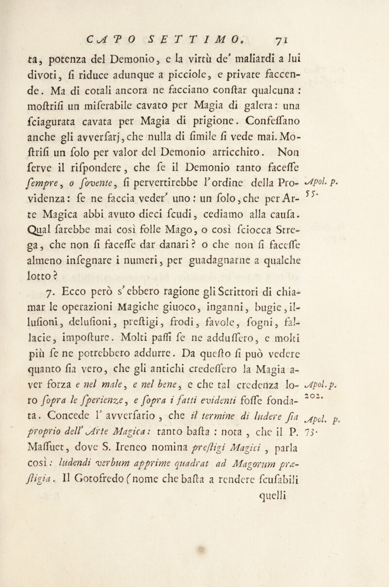 ta, potenza del Demonio, e la virtù de' maliardi a lui divoti, fi riduce adunque a picciole, e private faccen¬ de. Ma di cotali ancora ne facciano conflar qualcuna : moftrifi un miferabile cavato per Magia di galera : una fciagurata cavata per Magia di prigione. Confeifano anche gli avverfarj,che nulla di fimile fi vede mai.Mo- ftrifi un folo per valor del Demonio arricchito. Non ferve il rifpondere, che fe il Demonio tanto facefie femore, 0 fovente, fi pervertirebbe l'ordine della Pro- Mpol.p. C r' videnza: fe ne faccia veder uno: un folo,che perAi> te Magica abbi avuto dieci feudi, cediamo alla catifa* Qual farebbe mai così folle Mago, o così fciocca Stre¬ ga, che non fi fa celle dar danari? o che non fi facelfe almeno infegnare i numeri, per guadagnarne a qualche lotto? 7. Ecco però s'ebbero ragione gli Scrittori di chia¬ mar le operazioni Magiche giuoco, inganni, bugie, il- bilioni, delufioni, preftigi, frodi, favole, fogni, fal¬ lacie, impofture. Molti pali! fe ne addiiffero, e molti piu fe ne potrebbero addurre. Da quello fi può vedere quanto fia vero, che gli antichi credelfero la Magia a- ver forza e nel male, e nel bene, e che tal credenza lo- Mpol.p, ro [opra le fperienze, e [opra i fatti evidenti folfe fonda- 202, ta. Concede Y avverfario , che il termine di ludere fia rxpcL p, proprio dell7Mrte Magica: tanto balìa : nota , che il P. 75* Malfuet, dove S. Ireneo nomina preftigi Magici , parla così : htdendi verbum apprime quadrat ad Magorum pre¬ figga . Il Gotofredo (nome che balìa a rendere fcufabili quelli