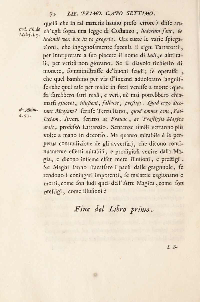 Co et. Th.de Malef. 1.5. de\Arim* C'S 7- 7 2 zm TRIMO. CkATO settimo. quelli che in tal materia hanno prefo errore) diffe an* eh egli fopra una legge di Coftanzo , ìudonrn fané , ó* ludendì vox hac in re -propria. Ora tutte le varie fpiega- zio ni , che ingegnofamente fpecula il sigia. Tartarotti , per interpretare a fuo piacere il nome di ìndice, altri ta¬ li, per verità non giovano . Se il diavolo richiefto di monete, fomminiftraffe de*buoni feudi* fe operaflè 3 che quel bambino per via d incanti addolorato languif» fesche quel tale per malie in fatti veniffo a morte ;que- fti farebbero fatti reali, e veri,nè mai potrebbero chia¬ marli giuochi, iìlufioni, fallacie, prejligi. Quid ergo dice* mus Magi am ? fcriffe Tertulliano, quodomnes pene, Fai* laciam. Avere fcritto de Fraude , ac Trxfligiis Magica artisy profcfsò Lattanzio. Sentenze fìmili verranno piir volte a mano in decorfo. Ma quanto mirabile è la per¬ petua contradizione de gli avverfarj, die dicono conti¬ nuamente effetti mirabili, e prodigio!! venire dalla Ma¬ gia, e dicono in he me efler mere iìlufioni, e preftigi . Se Maghi fanno fracaffare i paefì dalle gragnuole, fe rendono i coniugati impotenti, fe malattie cagionano e morti,come fon ludi quei dellArte Magica,come fon preftigi, come iìlufioni è Fine del Libro grimo* L I-