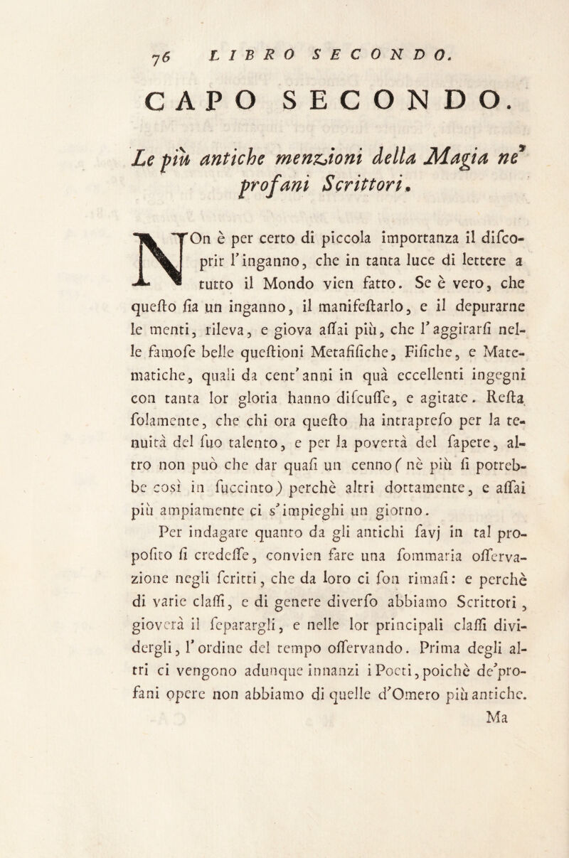 CAPO SECONDO. Le piu antiche menzioni della JìLagia ne profani Scrittori, NOn è per cerco di piccola importanza il difco- prir r inganno, che in tanca luce di lettere a tutto il Mondo vien fatto. Se è vero, che quello fia un inganno, il manifeftarlo, e il depurarne le menti, rileva, e giova aflfai più, che !aggirarli nel¬ le famofe belle quellioni Metafìfiche, Fifiche, e Mate¬ matiche, quali da cent'anni in qua eccellenti ingegni con tanta lor gloria hanno difcuffe, e agitate . Rella {blamente, che chi ora quello ha intraprefo per la te¬ nuità del fuo talento, e per la povertà del fapere, al¬ tro non può che dar quali un cenno ( nè più li potreb¬ be così in fijccinto) perchè altri dottamente, e aliai più ampiamente ci s*impieghi un giorno. Per indagare quanto da gli antichi favj in tal pro- polico li credeffe, convien fare una fommaria ollerva- zione negli fcritti, che da loro ci fon rimali: e perchè di varie dalli, e di genere diverfo abbiamo Scrittori , gioverà il feparargli, e nelle lor principali dalli divi¬ dergli, lordine del tempo offervando. Prima degli al¬ tri ci vengono adunque innanzi iPoeti,poiché de'pro- fani opere non abbiamo di quelle d'Omero più antiche. Ma