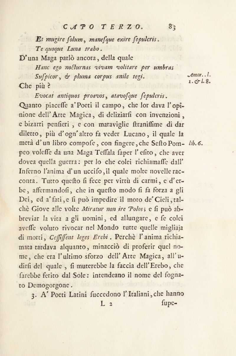 i Et mugire folum^ manefque exire fepulcris 0 Te quoque Luna trabo. Bulina Maga parlò ancora, della quale Hanc ego noBurnas vivam 'volitare per ttmbras Sufpi cor , & piuma corpus anile tegi» Che più ? Evocai antiquos proavos, atavofque fepulcris. Quanto piacelfe a’Poeti il campo, che lor dava Popi¬ nione dell Arte Magica, di deliziarli con invenzioni, e bizarri penfieri , e con maraviglie ftranilfime di dar diletto, più d'ogn'altro fa veder Lucano, il quale la metà d'un libro compofe, con fingere,che Sello Pom¬ peo volefle da una Maga Telfala faper P elite, che aver dovea quella guerra: per lo che colei richiamalTe dalP Inferno Panima d’un uccifo,il quale molte novelle rac¬ conta. Tutto quello li fece per virtù di carmi, e d'er¬ be, affermandoli, che in quello modo fi fa forza a gli Dei, ed a'fati,e li può impedire il moro de'Cieli,tal¬ ché Giove alle volte Miratur non ire Eolosi e fi può ab¬ breviar la vita a gli uomini, ed allungare, e fe colei aveffe voluto rivocar nel Mondo tutte quelle migliaja di morti, Ccjfjfent kges Èrebi. Perchè Panima richia¬ mata tardava alquanto, minacciò di proferir quel no¬ me, che era Pultimo sforzo delPArte Magica, alPu- dirli del quale , fi muterebbe la faccia dell'Èrebo, che farebbe ferito dal Sole: intendeano il nome del fogna¬ to Demogorgone. 3. A' Poeti Latini fuccedono PItaliani,che hanno L 2 fupe- Amor.. L i»&LS* Uh. 6»