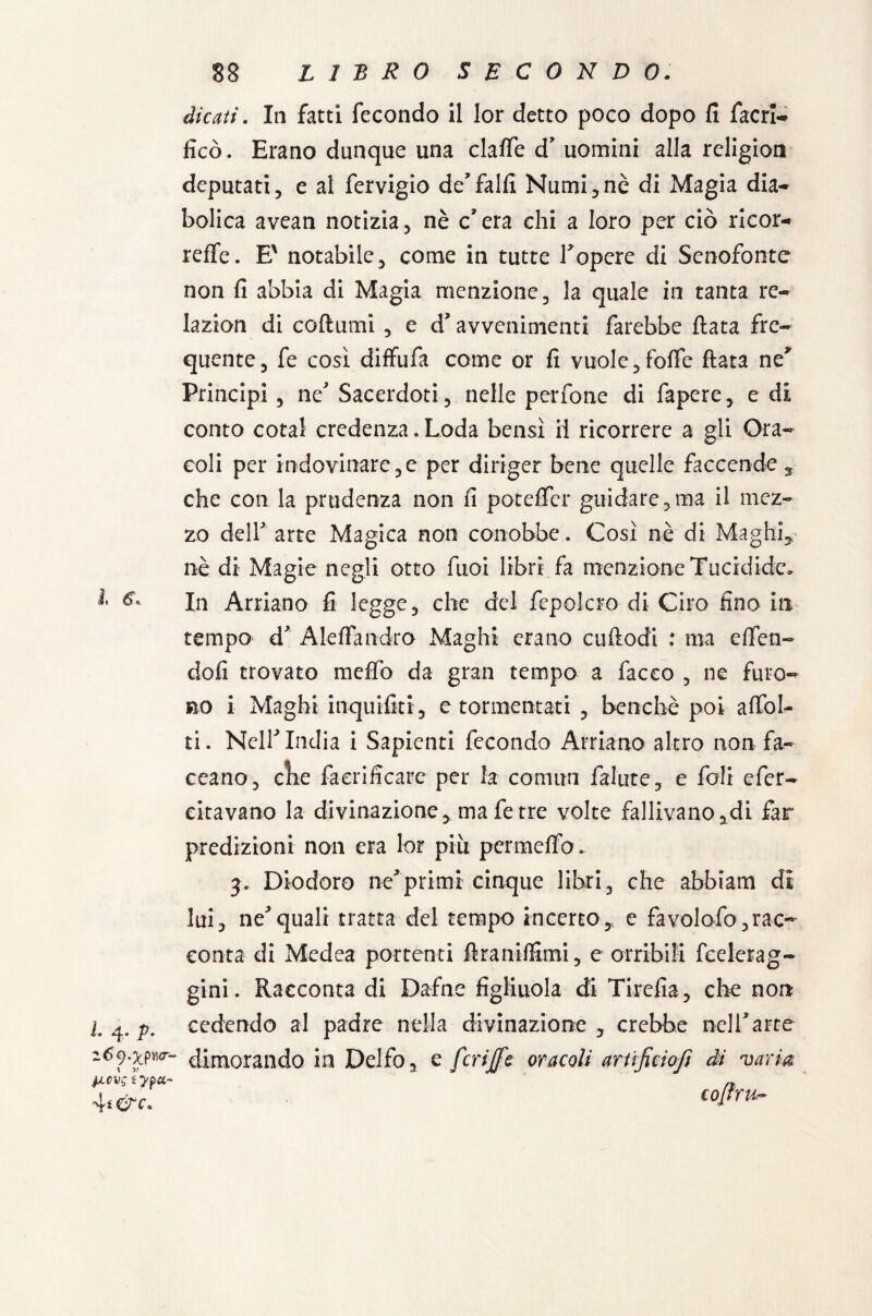 dicati. In fatti fecondo il lor detto poco dopo fi facri- fico. Erano dunque una clafle d' uomini alla religion deputati, e al fervigio de'fallì Numi,nè di Magia dia¬ bolica avean notizia, nè c'era chi a loro per ciò ricor- reffe. E' notabile, come in tutte l'opere di Senofonte non fi abbia di Magia menzione, la quale in tanta re- lazion di coftumi , e d’avvenimenti farebbe fiata fre¬ quente, fe così diffufa come or fi vuole , folfe fiata ney Principi , ne' Sacerdoti, nelle perfone di fapere, e di conto cotal credenza. Loda bensì il ricorrere a gli Ora¬ coli per indovinare,e per diriger bene quelle faccende 3 che con la prudenza non fi poteffer guidare , ma il mez¬ zo deir arte Magica non conobbe. Così nè di Maghi, nè di Magie negli otto fuoi libri fa menzione Tucidide» In Arriano fi legge, che del fepolcro di Ciro fino in tempo d' Alefiandro Maghi erano cuftodi : ma elfien- doli trovato me£fo da gran tempo a facco , ne furo¬ no i Maghi inquifiti, e tormentati , benché poi a Ubi¬ ti . Nell'India i Sapienti fecondo Arriano altro non fia¬ ccano, cìie faerificarc per la comim fallite, e foli efier- citavano la divinazione, ma fe tre volte fallivano,di far predizioni non era lor più permeilo* 3. Diodoro ne'primi cinque libri, che abbiam di lui, ne'quali tratta del tempo incerto, e favolofo,rac¬ conta di Medea portenti ftraniffimi, e orribili fcelerag- gini. Racconta di Dafne figliuola di Tirella, che non l 4. p, cedendo al padre nella divinazione, crebbe nell'arte dimorando in Delfo, e fcrijfc oracoli artìficiojì di varia picvg è ypec¬ ari &c. cojfru-