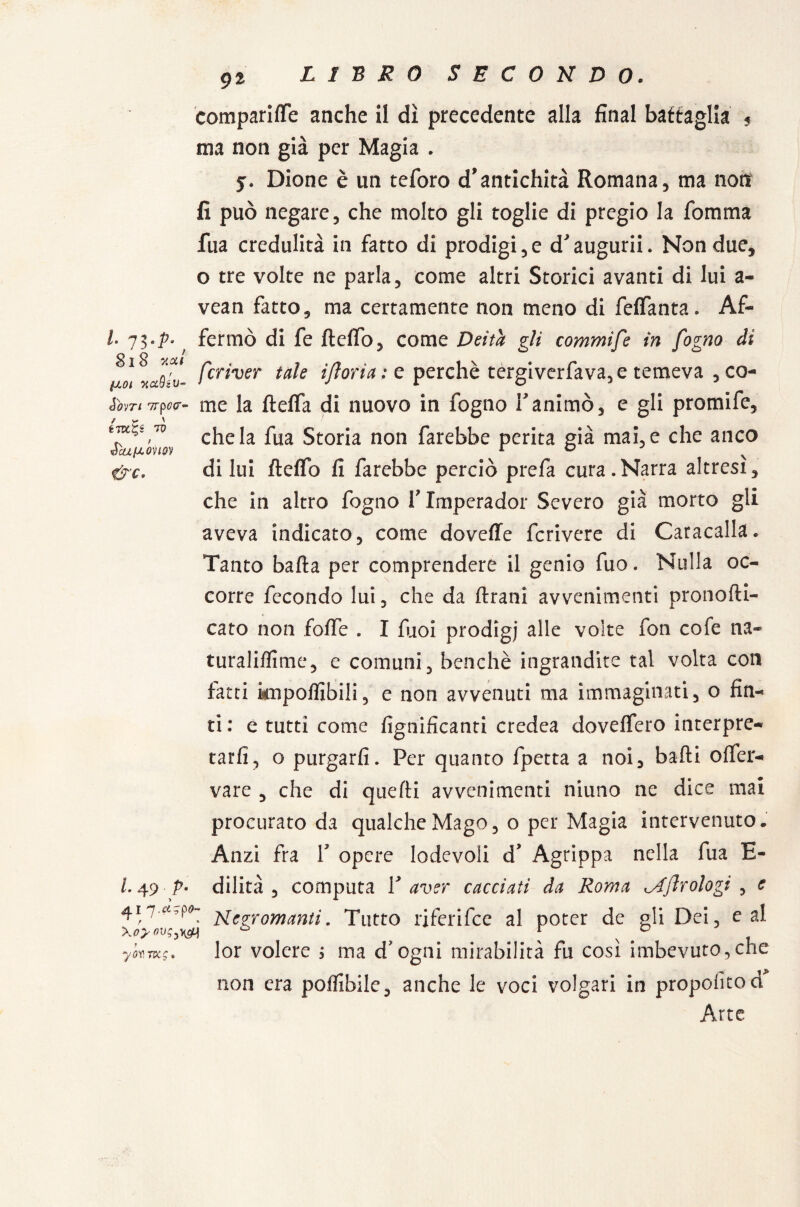 91 compartire anche il dì precedente alla final battaglia , ma non già per Magia . y. Dione è un teforo d’antichità Romana, ma noti fi può negare, che molto gli toglie di pregio la fomma fua credulità in fatto di prodigi,e d’augurii. Non due, o tre volte ne parla, come altri Storici avanti di lui a- vean fatto, ma certamente non meno di feffanta. Af- fermò di fe fteffo, come Deità gli commife in fogno di usi «afc'v- fcr^ver ta^e ifloria ; e perchè tergiverfava, e temeva , co- Sìnn7rp»ir- me la fteffa di nuovo in fogno f animò, e gli promife, to fua Storia non farebbe perita già mai, e che anco écLLfAOnQV r ° N &c. diluì Iteffo fi farebbe perciò prefa cura.Narra altresì, che in altro fogno V Xmperador Severo già morto gli aveva indicato, come dovefie fcrivere di Caracalla. Tanto balla per comprendere il genio fuo. Nulla oc¬ corre fecondo lui, che da Urani avvenimenti pronolli- cato non folfe . I fuoi prodigi alle volte fon cofe na~ turaliflime, e comuni, benché ingrandite tal volta con fatti imponibili, e non avvenuti ma immaginati, o fin¬ ti: e tutti come lignificanti credea dovelfero interpre¬ tarli, o purgarli. Per quanto fpetta a noi, balli olfer- vare , che di quelli avvenimenti niuno ne dice mai procurato da qualche Mago, o per Magia intervenuto. Anzi fra V opere lodevoli d* Agrippa nella fua E- L 49 p« dilità , computa V aver cacciati da Roma ^Aflrologi , c 4172Zczromanti. Tutto riferifee al poter de pii Dei, e al ykmg. lor volere ; ma d’ogni mirabilità fu così imbevuto,che non era potàbile, anche le voci volgari in propostod Arte