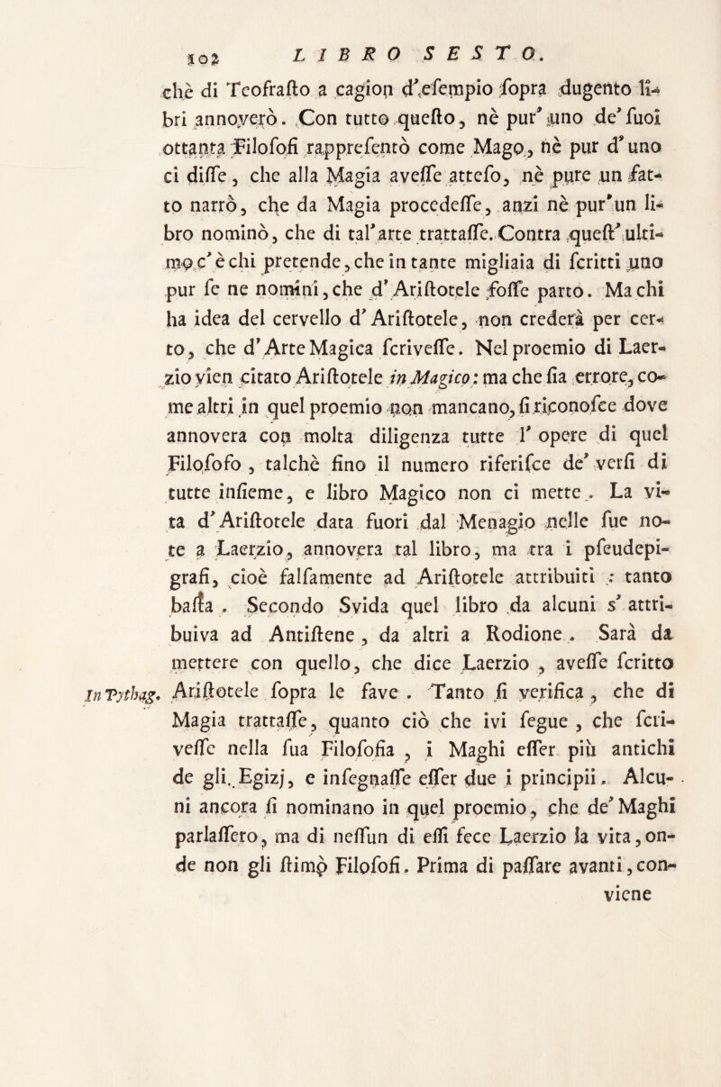 %o% che di Teofrafto a cagioni d^efempio fopra dugento lt« bri annoverò. Con tutto quefio, nè pur%uno de’fuoi ottanta Filofofì rapprefentò come Mago, hè pur d*uno ci dille 3 che alla Magia avefle attefo, nè pure un fat¬ to narrò, che da Magia procedefTe, anzi nè pur*un li¬ bro nominò ^ che di taf arte trattale. Contra ^ueft^iUlti- mgjz è chi pretende, che in tante migliaia di fcritti uno pur fe ne nomini,che d’Arinotele foffe parto. Mach! ha idea del cer vello d? Ari Itotele , non crederà per cer¬ to, che d* Arte Magica fcriveffe. Nel proemio di Laer¬ zio yien citato Arinotele in Magico : ma che fia errore, co¬ me altri in quel proemio non mancano, fi riconofee dove annovera con molta diligenza tutte f opere di quei Filofofo , talché fino il numero riferifee de\verfi di tutte infieme, e libro Magico non ci mette.. La vi¬ ta d* Arinotele data fuori dal Menagio nelle fue no¬ te a Laerzio, annovera tal libro, ma tra i pfeudepi- grafi, cioè falfamente ad Arinotele attribuiti :: tanto barta . Secondo Svida quel libro da alcuni s* attri¬ buiva ad Antifone , da altri a Rodione . Sarà da mettere con quello, che dice Laerzio , aveffe fcritto inVythag. Ariftotele fopra le fave . Tanto fi verifica , che di Magia trattale, quanto ciò che ivi fegue , che fieri- vede nella fua Filofofia , I Maghi efler piu antichi de gll.Egizj, e infiegnafle efler due i principia. Alca- . ni ancora fi nominano in quel proemio , che de Maghi parlaflero, ma di neffiin di efli fece Laerzio la vita,on¬ de non gli flimp Filofofi. Prima di paflare avanti,con¬ viene