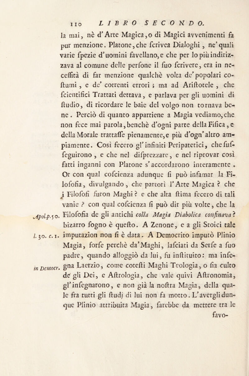 LIBRO S E C O H D O* la mai, nè cfArtc Magica ,o di Magici avvenimenti fa pur menzione. Platone, che fcrivea Dialoghi , nequali varie fpezie d'uomini favellano, e che per lo più indiriz¬ zava al comune delle perfone il fuo fcrivere, era in ne- ceflità di far menzione qualche volta de'popolari co- fiumi 5 e de' correnti errori > ma ad Aditotele , che fcientifici Trattati dettava, e parlava per gli uomini di fludio, di ricordare le baie del volgo non tornava be¬ ne . Perciò di quanto appartiene a Magia vediamo, che non fece mai parola, benché d’ogni parte della Fifica , e della Morale trattaffe pienamente,e più d'ogn'altro am¬ piamente. Così fecero gl’infiniti Peripatetici, chefuf- feguirono , e che nel deprezzare , e nel riprovar così fatti inganni con Platone s'accordarono interamente . Or con qual cofcienza adunque li può infamar la Fi» lofofia, divulgando , che partorì TArte Magica ? che j Filofoli ftiron Maghi ? e che alta (lima fecero di tali vanie ? con qual cofcienza fi può dir più volte, che la Upolp-50. Fiiofofia de gli antichi colla Magia Diabolica confinava ? bizarro fogno è quello. A Zenone, e a gli Stoici tale 130. c. 1* imputazion non fi è data. A Democrito imputò Plinio Magia, forfè perchè da’Maghi, lafciati da Serfe a fuo padre, quando alloggiò da lui, fu inftituito: ma infe- inDemocr. gna Laerzio, come corchi Maghi Teologia, o fia culto de gli Dei, e Aflrologia, che vale quivi Aflronomia, gl7infognarono, e non già la noftra Magia, della qua¬ le fra tutti gli ftudj di lui non fa motto. L'avergli dun¬ que Plinio attribuita Magia, farebbe da mettere tra le favo-