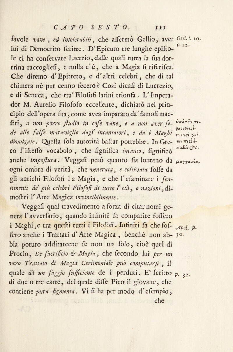 c. 1z. favole vane y ed ìntolerabili, che affermò Gelilo3 aver Celi.Lio. lui di Democrito fcritte. D'Epicuro tre lunghe cpi(Io¬ le ci ha confervate Laerzio,dalle quali tutta la fuadot¬ trina raccoglie!!, e nulla c è, che a Magia fi riferifca. Che diremo d’Epitteto, e d'altri celebri, che di tal chimera nè pur cenno fecero ? Così dicafi di Lucrezio, e di Seneca, che traFilofofi latini trionfa. L'Impera- dor M. Aurelio Filofofo eccellente, dichiarò nel prin¬ cipio delfopera fua,come avea imparato da'famofi mae- ftri, a non porre Jìndio in cofe vane, e a non aver fe¬ de alle f'alfe maraviglie dagl> incantatori, e da i Maghi divulgate. Quella fola autorità badar potrebbe. In Gre¬ co fideffo vocabolo, che fignifica incanto, lignificò anche impofiura. Veggafi però quanto fia lontano da fixyyxmx ogni ombra di verità, che venerata, e coltivata fode da gli antichi Filofofi 1 a Magia, e che Tefaminare i /en¬ timemi de piu celebri Filofofi di tutte T età, e nazioni ,di- modri TArte Magica invincibilmente. Veggafi qual travedimento a forza di citar nomi ge¬ nera favverfario, quando infiniti fa comparire fodero i Maghi,e tra quedi tutti i Filofofi. Infiniti fa chefof- ^ fero anche i Trattati d* Arte Magica , benché non ab- 3°« V7T0 7ttV Ti« ? pXTiVCfA i~ ' f vm yon- . ' * 7B0V Ititi t- 7TC0 JqV &C* bia potuto additarcene fe non un folo, cioè quel di Proclo, De facrificio & Magiay che fecondo lui per un vero Trattato di Magìa Cerimoniale può computarfi, il quale da un faggio /ufficiente de i perduti . E' fcritto pr di due o tre carte, del quale diffe Pico il giovane, che contiene pura figmenta. Vi fi ha per modo d? efempio, che