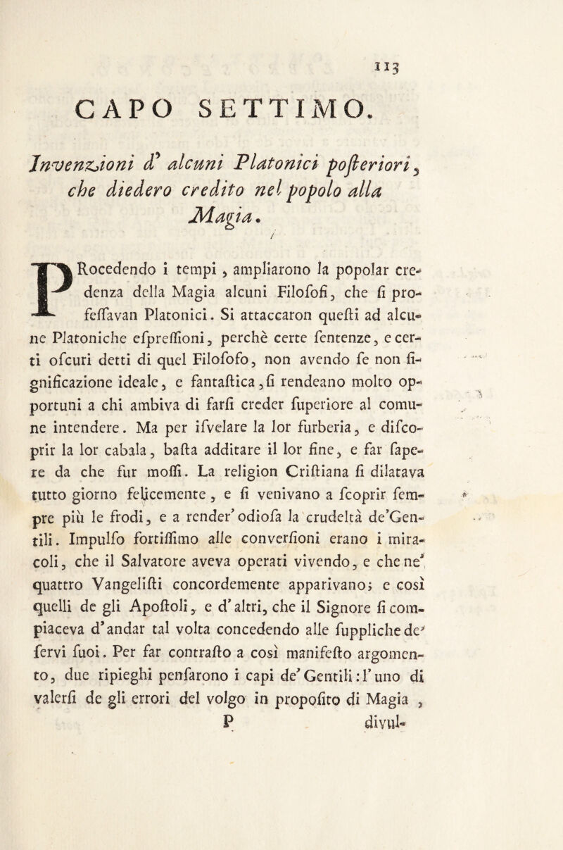 CAPO SETTIMO. JnvenZjioni d alcuni Platonici pojleriori, che diedero credito nel popolo alla Adagia. / PRocedendo i tempi , ampliarono la popolar cre¬ denza della Magia alcuni Filofofi, che fi prò- fefTavan Platonici. Si attaccaron quelli ad alcu¬ ne Platoniche efpreflìoni 5 perchè certe fentenze, e cer¬ ti ofcuri detti di quel Filofofo, non avendo fe non li¬ gnificazione ideale 3 e fantaftica 5fi rendeano molto op¬ portuni a chi ambiva di farli creder fuperiore al comu¬ ne intendere. Ma per ifvelare la lor furberia, e difco- prir la lor cabala , balla additare il lor fine, e far Tape- re da che fur molli. La religion Criltiana fi dilatava tutto giorno felicemente, e fi venivano a fcoprir fem- pre pili le frodi , e a render odiofa la crudeltà de’Gen- tili. Impulfo fortilfimo alle converfioni erano i mira¬ coli 3 che il Salvatore aveva operati vivendo e che ne* quattro Vangelilii concordemente apparivano; e così quelli de gli Apolidi,. e d’altri, che il Signore fi com¬ piaceva d’andar tal volta concedendo alle fupplichede* fervi fuoi. Per far contrailo a così manifello argomen¬ to, due ripieghi penfarono i capi deGentili:Tulio di valerli de gli errori del volgo in propofito di Magia , P divul-