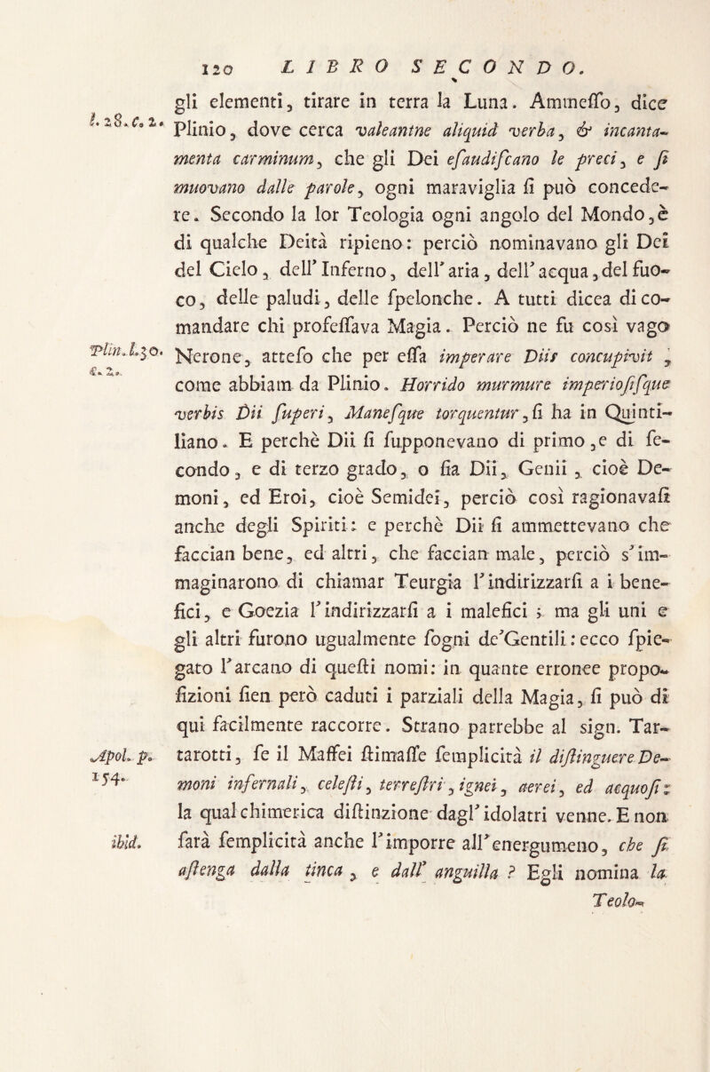 Tiin r, LIBRO SECONDO. gli elementi, tirare in terra la Luna. Ammeffo, dice I *>8 c % i* 0 # Plinio, dove cerca valeantne aliquid verbay & incanta- menta carminum, che gli Dei efaudifcano le preci, e fi muovano dalle parole, ogni maraviglia fi può concede¬ re. Secondo la lor Teologia ogni angolo del Mondo,è di qualche Deità ripieno : perciò nominavano gli Dei del Cielo, dell'Inferno, dell* aria , dell' acqua, del fuo¬ co, delle paludi, delle fpelonche. A tutti dicea di co¬ mandare chi profetava Magia. Perciò ne fu cosi vaga =3°. perone, attefo che per effa imperare Diif concupiva , come abbiam da Plinio. Horrido murmurc imperiofifqm verbis Dii fiuperiy Manefque torquentur,fi ha in Quinti¬ liano. E perchè Dii fi fupponevano di primo ,e di fe¬ condo, e di terzo grado, o fia Dii, Genii , cioè De¬ moni, ed Eroi, cioè Semidei, perciò così ragionavafi anche degli Spiriti : e perchè Dii fi ammettevano che facciali bene, ed altri, che facciali male, perciò s'im¬ maginarono di chiamar Teurgia 1' indirizzarli a i bene¬ fici, e Goezia Y indirizzarli a i malefici > ma gli uni e gli altri furono ugualmente fogni de'Gentili : ecco fpica¬ gato rarcano di quefti nomi: in quante erronee propo- Azioni fieli però caduti i parziali della Magia, fi può di qui facilmente raccorre. Strano parrebbe al sign. Tar- tarotti, fe il Maffei Iti mafie femplicità il diftinguere De¬ moni infernali, celefii, terreftri, ignei, aerei y ed acquo fi i la qual chimerica diluzione dagl' idolatri venne. E non farà femplicità anche Yimporre all'energumeno, che fi ajìenga dalla tinca y e dall[ anguilla ? Egli nomina la E e olo«r <Apob p in¬ ibii.