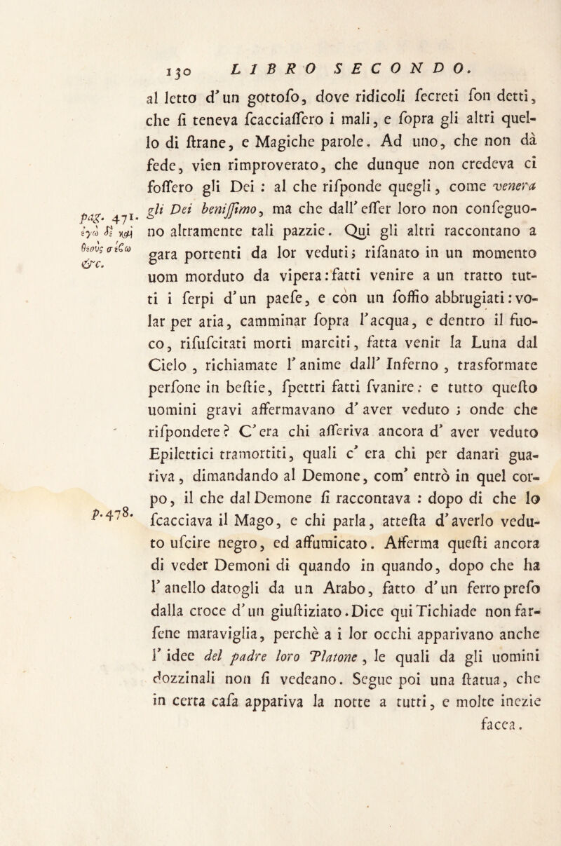 pag. 471. ’ ' f-ì iycó ài yg) 9iovg atCcù &C. ^478. IjO al letto cTtin gottofo, dove ridicoli fecreti fon detti, che fi teneva fcaccialfero i mali , e fopra gli altri quel¬ lo di Arane, e Magiche parole. Ad uno, che non dà fede, vien rimproverato, che dunque non credeva ci follerò gli Dei : al che rifponde quegli, come venera gli Dei benijfimo, ma che dalf effer loro non confeguo- no altramente tali pazzie. Qui gli altri raccontano a gara portenti da lor veduti ; rifanato in un momento uom morduto da vipera .‘fatti venire a un tratto tut¬ ti i ferpi d'un paefe, e con un foffio abbrugiati : vo¬ lar per aria, camminar fopra l'acqua, e dentro il fuo¬ co, rifufcitati morti marciti, fatta venir la Luna dal Cielo , richiamate V anime dalf Inferno , trasformate perfone in beftie, fpettri fatti fvanire; e tutto quello uomini gravi affermavano d' aver veduto ; onde che rifpondere? C'era chi afferiva ancora d' aver veduto Epilettici tramortiti, quali c era chi per danari gua¬ riva, dimandando al Demone, corcf entrò in quel cor¬ po , il che dal Demone fi raccontava : dopo di che lo fcacciava il Mago, e chi parla, attella d*averlo vedu¬ to ufcire negro, ed affumicato. Afferma quelli ancora di veder Demoni di quando in quando, dopo che ha T anello datogli da un Arabo, fatto d'un ferroprefo dalla croce d'un giulliziato.Dice quiTichiade non far- fcne maraviglia, perchè a i lor occhi apparivano anche 1? idee del padre loro Tlatone , le quali da gli uomini dozzinali non fi vedeano. Segue poi una ftatua, che in certa cafa appariva la notte a tutti, e molte inezie facea.