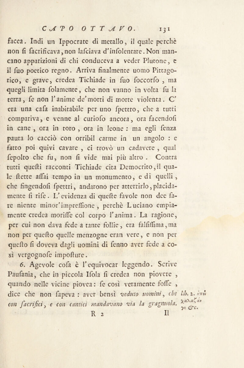 facea. Indi un Xppocrate di metallo , il quale perche non fi facrificava,non lafciava d’infolentare. Non man¬ cano apparizioni di chi conduceva a veder Plutone, e il Tuo poetico regno. Arriva finalmente uomo Pitago¬ rico, e grave, credea Tichiade in Tuo foccorfo , ma quegli limita fedamente, che non vanno in volta fu la terra, fe non V anime de morti di morte violenta. C‘ era una cafa inabitabile per uno fpettro, che a tutti compariva, e venne al curiofo ancora, ora facendoli in cane , ora in toro , ora in leone : ma egli fenza paura lo cacciò con orribil carme in un angolo : e fatto poi quivi cavare , ci trovò un cadavere , qual fepolto che fu, non fi vide mai piu altro . Centra tutti quelli racconti Tichiade cita Democrito,il qua¬ le flette affai tempo in un monumento, e di quelli, che fingendoli fpettri, andarono per atterrirlo,placida¬ mente fi rife. 1/ evidenza di quelle favole non dee fa¬ re niente minor’impreflione , perchè Luciano empia» mente credea moriffe col corpo Yanima. La ragione, per cui non dava fede a tante follie, era falfiflima,ma non per quello quelle menzogne eran vere, c non per quello fi doveva dagli uomini di fenno aver fede a co¬ sì vergognofe importare. 6. Agevole cofa è Y equivocar leggendo. Scrive Paufania, che in piccola Ifola fi credea non piovere , quando nelle vicine piovea : fe così veramente forte , dice che non fapeva : aver bensì veduto uomini, che con fa orifici, e con cantici mandavano via la gragnuola. R 2 li Uh, 2. eVw yofKct^oLv yt &c>