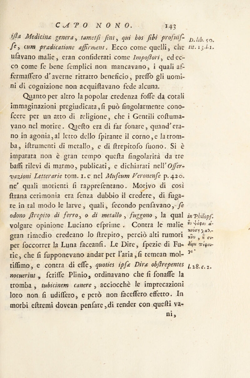 ijld Medicina genera , tamstjì Jìnt , qui bos fihi profuif- . c «//w predicanone affirment. Ecco come quelli, che tit.i$-h» tifavano malie, eran confiderati come Impoflori, ed ec¬ co come fe bene femplici non mancavano, i quali af- ferma/Tero d*averne ritratto beneficio, preffo gli uomi¬ ni dì cognizione non acquiflavano fede alcuna. Quanto per altro la popolar credenza foffe da cotali immaginazioni pregiudicata , fi può fingolarrnente cono¬ scere per un atto di religione, che i Gentili coftuma- vano nel morire. Quello era di far fonare, quand*era¬ no in agonia,al letto dello fpirante il corno,e la trom¬ ba, iftrumenti di metallo, e di flrepitofo fuono. Si è imparata non è gran tempo quella fingolarità da tre balli rilevi di marmo, publicati, e dichiarati nelY OJfer- vazioni Letterarie tom. i.e nel Mufeum Veronenfe p.420» ne* quali moderni fi rapprefentano. Motivo di così flrana cerimonia era fenza dubbio il credere, di fuga¬ re in tal modo le larve, quali, fecondo penfavano, fe odono ftrepito di ferro, 0 di metallo , fuggono , la qual inThilopf\ il I t , volgare opinione Luciano efprime . Contra le malie «- gran rimedio credeano lo itrepito, perciò alti rumori x~ov } per foccorrer la Luna faceanfi. Le Dire, lpezie di Fu- vfffu- rie, che fi fupponevano andar per l’aria, fi temean mol- r' tiflìmo, e contra di effe, qmties ipfe Dira objìrepentes [ zg_ nocuerìnt, fcriffe Plinio, ordinavano che fi fonaffe la tromba , tubicinem canere , acciocché le imprecazioni loro non fi udiffero, e però non faceffero effetto. In morbi eftremi dovean penfare,di render con quelli va- C. 2. ni 3